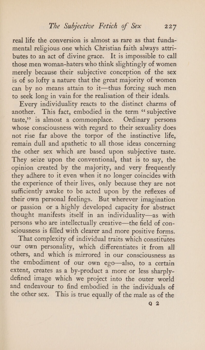 real life the conversion is almost as rare as that funda- mental religious one which Christian faith always attri- butes to an act of divine grace. It is impossible to call those men woman-haters who think slightingly of women merely because their subjective conception of the sex is of so lofty a nature that the great majority of women can by no means attain to it—thus forcing such men to seek long in vain for the realisation of their ideals. Every individuality reacts to the distinct charms of another. This fact, embodied in the term ‘‘ subjective taste,” is almost a commonplace. Ordinary persons whose consciousness with regard to their sexuality does not rise far above the torpor of the instinctive life, remain dull and apathetic to all those ideas concerning the other sex which are based upon subjective taste. They seize upon the conventional, that is to say, the opinion created by the majority, and very frequently they adhere to it even when it no longer coincides with the experience of their lives, only because they are not sufficiently awake to be acted upon by the reflexes of their own personal feelings. But wherever imagination or passion or a highly developed capacity for abstract thought manifests itself in an individuality—as with persons who are intellectually creative—the field of con- sciousness is filled with clearer and more positive forms. That complexity of individual traits which constitutes our own personality, which differentiates it from all others, and which is mirrored in our consciousness as the embodiment of our own ego—also, to a certain extent, creates as a by-product a more or less sharply- defined image which we project into the outer world and endeavour to find embodied in the individuals of the other sex. This is true equally of the male as of the Q 2