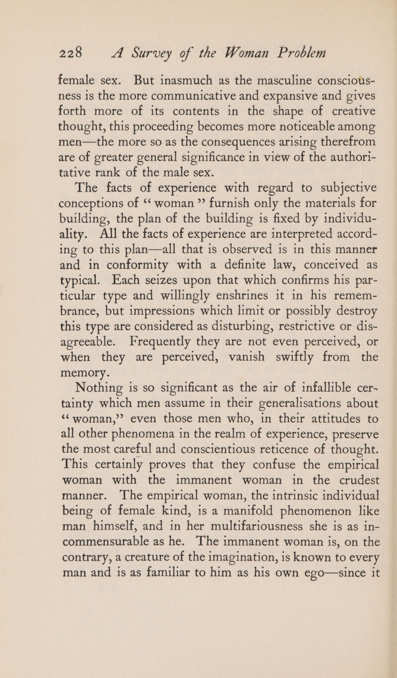 female sex. But inasmuch as the masculine consciots- ness is the more communicative and expansive and gives forth more of its contents in the shape of creative thought, this proceeding becomes more noticeable among men—the more so as the consequences arising therefrom are of greater general significance in view of the authori- tative rank of the male sex. The facts of experience with regard to subjective conceptions of ““ woman ” furnish only the materials for building, the plan of the building is fixed by individu- ality. All the facts of experience are interpreted accord- ing to this plan—all that is observed is in this manner and in conformity with a definite law, conceived as typical. Each seizes upon that which confirms his par- ticular type and willingly enshrines it in his remem- brance, but impressions which limit or possibly destroy this type are considered as disturbing, restrictive or dis- agreeable. Frequently they are not even perceived, or when they are perceived, vanish swiftly from the memory. Nothing is so significant as the air of infallible cer- tainty which men assume in their generalisations about “woman,” even those men who, in their attitudes to all other phenomena in the realm of experience, preserve the most careful and conscientious reticence of thought. This certainly proves that they confuse the empirical woman with the immanent woman in the crudest manner. The empirical woman, the intrinsic individual being of female kind, is a manifold phenomenon like man himself, and in her multifariousness she is as in- commensurable as he. The immanent woman is, on the contrary, a creature of the imagination, is known to every man and is as familiar to him as his own ego—since it