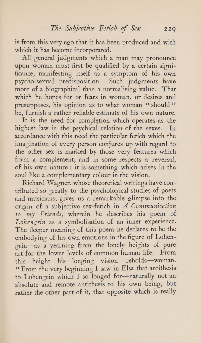 is from this very ego that it has been produced and with which it has become incorporated. All general judgments which a man may pronounce upon woman must first be qualified by a certain signi- ficance, manifesting itself as a symptom of his own psycho-sexual predisposition. Such judgments have more of a biographical than a normalising value. That which he hopes for or fears in woman, or desires and presupposes, his opinion as to what woman “should ”’ be, furnish a rather reliable estimate of his own nature. It is the need for completion which operates as the highest law in the psychical relation of the sexes. In accordance with this need the particular fetich which the imagination of every person conjures up with regard to the other sex is marked by those very features which form a complement, and in some respects a reversal, of his own nature: it is something which arises in the soul like a complementary colour in the vision. | Richard Wagner, whose theoretical writings have con- tributed so greatly to the psychological studies of poets and musicians, gives us a remarkable glimpse into the origin of a subjective sex-fetich in 4 Communication to my Friends, wherein he describes his poem of Lohengrin as a symbolisation of an inner experience. The deeper meaning of this poem he declares to be the embodying of his own emotions in the figure of Lohen- grin—as a yearning from the lonely heights of pure art for the lower levels of common human life. From this height his longing vision beholds—woman. «“ From the very beginning I saw in Elsa that antithesis to Lohengrin which I so longed for—naturally not an absolute and remote antithesis to his own being, but rather the other part of it, that opposite which is really