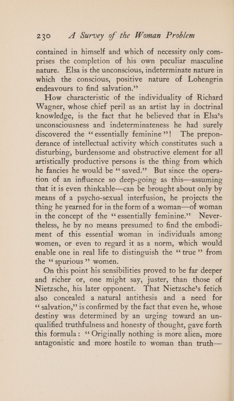 contained in himself and which of necessity only com- prises the completion of his own peculiar masculine nature. Elsa is the unconscious, indeterminate nature in which the conscious, positive nature of Lohengrin endeavours to find salvation.” How characteristic of the individuality of Richard Wagner, whose chief peril as an artist lay in doctrinal knowledge, is the fact that he believed that in Elsa’s unconsciousness and indeterminateness he had surely discovered the ‘‘essentially feminine’?! The prepon- derance of intellectual activity which constitutes such a disturbing, burdensome and obstructive element for all artistically productive persons is the thing from which he fancies he would be “‘ saved.”? But since the opera- tion of an influence so deep-going as this—assuming that it is even thinkable—can be brought about only by means of a psycho-sexual interfusion, he projects the thing he yearned for in the form of a woman—of woman in the concept of the ‘essentially feminine.” Never- theless, he by no means presumed to find the embodi- ment of this essential woman in individuals among women, or even to regard it as a norm, which would enable one in real life to distinguish the “true? from the ‘‘ spurious ” women. On this point his sensibilities proved to be far deeper and richer or, one might say, juster, than those of Nietzsche, his later opponent. That Nietzsche’s fetich also concealed a natural antithesis and a need for ‘< salvation,” is confirmed by the fact that even he, whose destiny was determined by an urging toward an un- qualified truthfulness and honesty of thought, gave forth this formula: “ Originally nothing is more alien, more antagonistic and more hostile to woman than truth—
