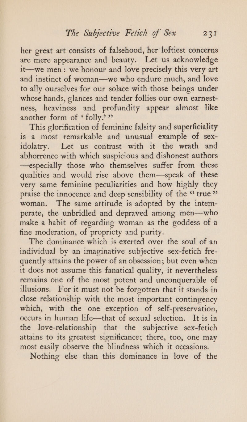 her great art consists of falsehood, her loftiest concerns are mere appearance and beauty. Let us acknowledge it—we men: we honour and love precisely this very art and instinct of woman—we who endure much, and love to ally ourselves for our solace with those beings under whose hands, glances and tender follies our own earnest- ness, heaviness and profundity appear almost like another form of < folly.’ ” This glorification of feminine falsity and superficiality is a most remarkable and unusual example of sex- idolatry. Let us contrast with it the wrath and abhorrence with which suspicious and dishonest authors —especially those who themselves suffer from these qualities and would rise above them—speak of these very same feminine peculiarities and how highly they praise the innocence and deep sensibility of the ““ true woman. The same attitude is adopted by the intem- perate, the unbridled and depraved among men—who make a habit of regarding woman as the goddess of a fine moderation, of propriety and purity. The dominance which is exerted over the soul of an individual by an imaginative subjective sex-fetich fre- quently attains the power of an obsession; but even when it does not assume this fanatical quality, it nevertheless remains one of the most potent and unconquerable of illusions. For it must not be forgotten that it stands in close relationship with the most important contingency which, with the one exception of self-preservation, occurs in human life—that of sexual selection. It is in the love-relationship that the subjective sex-fetich attains to its greatest significance; there, too, one may most easily observe the blindness which it occasions. Nothing else than this dominance in love of the