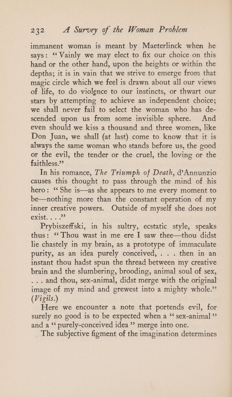 immanent woman is meant by Maeterlinck when he says: ‘‘ Vainly we may elect to fix our choice on this hand or the other hand, upon the heights or within the depths; it is in vain that we strive to emerge from that magic circle which we feel is drawn about all our views of life, to do violence to our instincts, or thwart our stars by attempting to achieve an independent choice; we shall never fail to select the woman who has de- scended upon us from some invisible sphere. And even should we kiss a thousand and three women, like Don Juan, we shall (at last) come to know that it is always the same woman who stands before us, the good or the evil, the tender or the cruel, the loving or the faithless.” In his romance, The Triumph of Death, d’Annunzio causes this thought to pass through the mind of his hero: ‘‘She is—as she appears to me every moment to be—nothing more than the constant operation of my inner creative powers. Outside of myself she does not exist... Prybiszeffski, in his sultry, ecstatic style, speaks thus: “Thou wast in me ere I saw thee—thou didst lie chastely in my brain, as a prototype of immaculate purity, as an idea purely conceived, . . . then in an instant thou hadst spun the thread between my creative brain and the slumbering, brooding, animal soul of sex, ... and thou, sex-animal, didst merge with the original image of my mind and grewest into a mighty whole.” (Vigils.) Here we encounter a note that portends evil, for surely no good is to be expected when a “ sex-animal ” and a ‘‘ purely-conceived idea ?’ merge into one. _ The subjective figment of the imagination determines