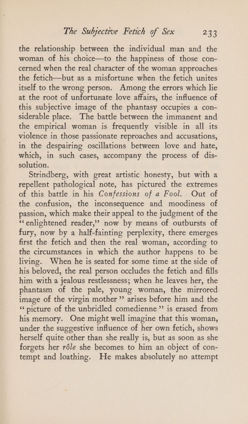 the relationship between the individual man and the woman of his choice—to the happiness of those con- cerned when the real character of the woman approaches the fetich—but as a misfortune when the fetich unites itself to the wrong person. Among the errors which lie at the root of unfortunate love affaırs, the influence of this subjective image of the phantasy occupies a con- siderable place. The battle between the immanent and the empirical woman is frequently visible in all its violence in those passionate reproaches and accusations, in the despairing oscillations between love and hate, which, in such cases, accompany the process of dis- solution. Strindberg, with great artistic honesty, but wich a repellent pathological note, has pictured the extremes of this battle in his Confessions of a Fool. Out of the confusion, the inconsequence and moodiness of passion, which make their appeal to the judgment of the ““enlightened reader,” now by means of outbursts of fury, now by a half-fainting perplexity, there emerges first the fetich and then the real woman, according to the circumstances in which the author happens to be living. When he is seated for some time at the side of his beloved, the real person occludes the fetich and fills him with a jealous restlessness; when he leaves her, the phantasm of the pale, young woman, the mirrored image of the virgin mother ” arises before him and the “picture of the unbridled comedienne” is erased from his memory. One might well imagine that this woman, under the suggestive influence of her own fetich, shows herself quite other than she really is, but as soon as she forgets her röle she becomes to him an object of con- tempt and loathing. He makes absolutely no attempt