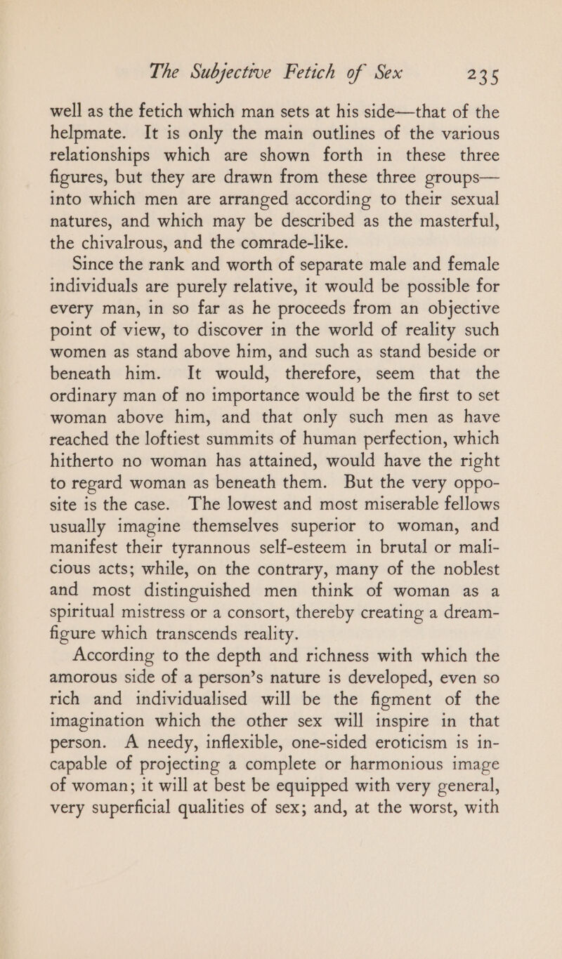 well as the fetich which man sets at his side—that of the helpmate. It is only the main outlines of the various relationships which are shown forth in these three figures, but they are drawn from these three groups— into which men are arranged according to their sexual natures, and which may be described as the masterful, the chivalrous, and the comrade-like. Since the rank and worth of separate male and female individuals are purely relative, it would be possible for every man, in so far as he proceeds from an objective point of view, to discover in the world of reality such women as stand above him, and such as stand beside or beneath him. It would, therefore, seem that the ordinary man of no importance would be the first to set woman above him, and that only such men as have reached the loftiest summits of human perfection, which hitherto no woman has attained, would have the right to regard woman as beneath them. But the very oppo- site is the case. The lowest and most miserable fellows usually imagine themselves superior to woman, and manifest their tyrannous self-esteem in brutal or mali- cious acts; while, on the contrary, many of the noblest and most distinguished men think of woman as a spiritual mistress or a consort, thereby creating a dream- figure which transcends reality. According to the depth and richness with which the amorous side of a person’s nature is developed, even so rich and individualised will be the figment of the imagination which the other sex will inspire in that person. A needy, inflexible, one-sided eroticism is in- capable of projecting a complete or harmonious image of woman; it will at best be equipped with very general, very superficial qualities of sex; and, at the worst, with