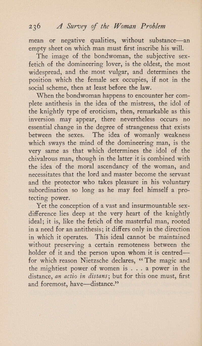 mean or negative qualities, without substance—an empty sheet on which man must first inscribe his will. The image of the bondwoman, the subjective sex- fetich of the domineering lover, ıs the oldest, the most widespread, and the most vulgar, and determines the position which the female sex occupies, if not in the social scheme, then at least before the law. When the bondwoman happens to encounter her com- plete antithesis in the idea of the mistress, the idol of the knightly type of eroticism, then, remarkable as this inversion may appear, there nevertheless occurs no essential change in the degree of strangeness that exists between the sexes. The idea of womanly weakness which sways the mind of the domineering man, is the very same as that which determines the idol of the chivalrous man, though in the latter it is combined with the idea of the moral ascendancy of the woman, and necessitates that the lord and master become the servant and the protector who takes pleasure in his voluntary subordination so long as he may feel himself a pro- tecting power. Yet the conception of a vast and insurmountable sex- difference lies deep at the very heart of the knightly ideal; it is, like the fetich of the masterful man, rooted in a need for an antithesis; it differs only in the direction in which it operates. This ideal cannot be maintained without preserving a certain remoteness between the holder of it and the person upon whom it is centred— for which reason Nietzsche declares, “The magic and the mightiest power of women is . . . a power in the distance, an actio in distans; but for this one must, first and foremost, have—distance.?
