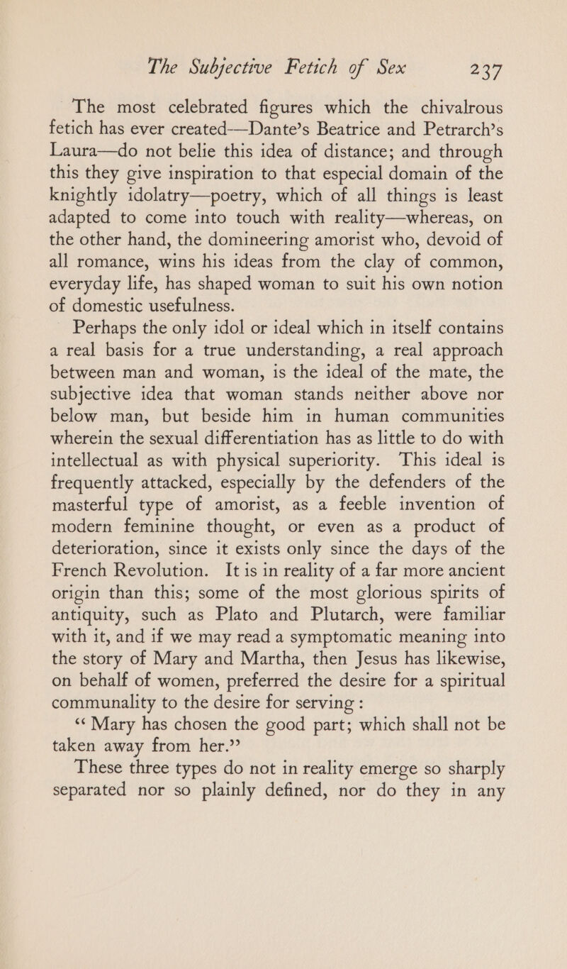 The most celebrated figures which the chivalrous fetich has ever created-—Dante’s Beatrice and Petrarch’s Laura—do not belie this idea of distance; and through this they give inspiration to that especial domain of the knightly idolatry—poetry, which of all things is least adapted to come into touch with reality—-whereas, on the other hand, the domineering amorist who, devoid of all romance, wins his ideas from the clay of common, everyday life, has shaped woman to suit his own notion of domestic usefulness. _ Perhaps the only idol or ideal which in itself contains a real basis for a true understanding, a real approach between man and woman, is the ideal of the mate, the subjective idea that woman stands neither above nor below man, but beside him in human communities wherein the sexual differentiation has as little to do with intellectual as with physical superiority. This ideal is frequently attacked, especially by the defenders of the masterful type of amorist, as a feeble invention of modern feminine thought, or even as a product of deterioration, since it exists only since the days of the French Revolution. It is in reality of a far more ancient origin than this; some of the most glorious spirits of antiquity, such as Plato and Plutarch, were familiar with it, and if we may read a symptomatic meaning into the story of Mary and Martha, then Jesus has likewise, on behalf of women, preferred the desire for a spiritual communality to the desire for serving : “‘ Mary has chosen the good part; which shall not be taken away from her.” These three types do not in reality emerge so sharply separated nor so plainly defined, nor do they in any