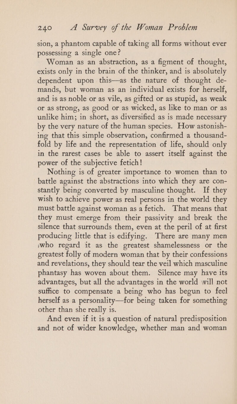 sion, a phantom capable of taking all forms without ever possessing a single one? Woman as an abstraction, as a figment of thought, exists only in the brain of the thinker, and is absolutely dependent upon this—as the nature of thought de- mands, but woman as an individual exists for herself, and is as noble or as vile, as gifted or as stupid, as weak or as strong, as good or as wicked, as like to man or as unlike him; in short, as diversified as is made necessary by the very nature of the human species. How astonish- ing that this simple observation, confirmed a thousand- fold by life and the representation of life, should only in the rarest cases be able to assert itself against the power of the subjective fetich! Nothing is of greater importance to women than to battle against the abstractions into which they are con- stantly being converted by masculine thought. If they wish to achieve power as real persons in the world they must battle against woman as a fetich. That means that they must emerge from their passivity and break the silence that surrounds them, even at the peril of at first producing little that is edifying. There are many men ‚who regard it as the greatest shamelessness or the greatest folly of modern woman that by their confessions and revelations, they should tear the veil which masculine phantasy has woven about them. Silence may have its advantages, but all the advantages in the world will not suffice to compensate a being who has begun to feel herself as a personality—for being taken for something other than she really ıs. And even if it is a question of natural predisposition and not of wider knowledge, whether man and woman