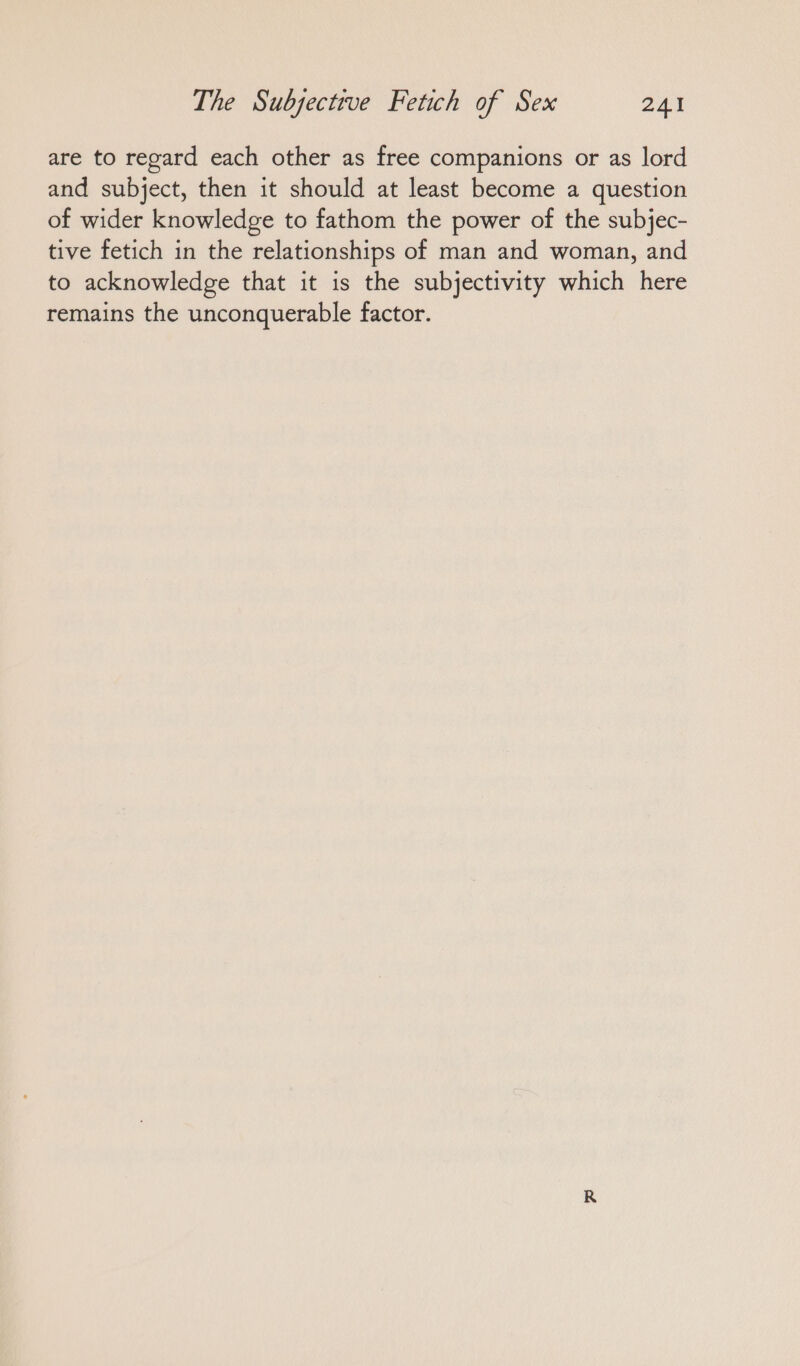 are to regard each other as free companions or as lord and subject, then it should at least become a question of wider knowledge to fathom the power of the subjec- tive fetich in the relationships of man and woman, and to acknowledge that it is the subjectivity which here remains the unconquerable factor.
