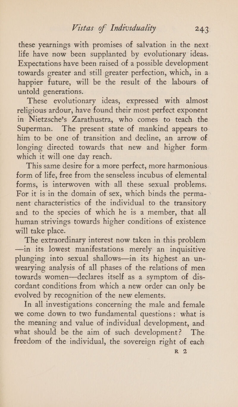 these yearnings with promises of salvation in the next life have now been supplanted by evolutionary ideas. Expectations have been raised of a possible development towards greater and still greater perfection, which, in a happier future, will be the result of the labours of untold generations. These evolutionary ideas, expressed with almost religious ardour, have found their most perfect exponent in Nietzsche’s Zarathustra, who comes to teach the Superman. The present state of mankind appears to him to be one of transition and decline, an arrow of longing directed towards that new and higher form which it will one day reach. This same desire for a more perfect, more harmonious form of life, free from the senseless incubus of elemental forms, is interwoven with all these sexual problems. For it is in the domain of sex, which binds the perma- > nent characteristics of the individual to the transitory and to the species of which he is a member, that all human strivings towards higher conditions of existence will take place. The extraordinary interest now taken in this problem —in its lowest manifestations merely an inquisitive plunging into sexual shallows—in its highest an un- wearying analysis of all phases of the relations of men towards women—declares itself as a symptom of dis- cordant conditions from which a new order can only be evolved by recognition of the new elements. In all investigations concerning the male and female we come down to two fundamental questions: what is the meaning and value of individual development, and what should be the aim of such development? The freedom of the individual, the sovereign right of each R 2