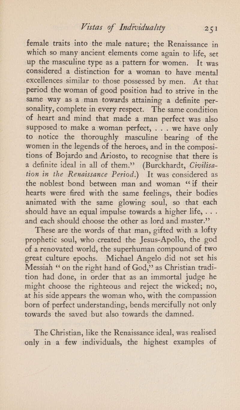 female traits into the male nature; the Renaissance in which so many ancient elements come again to life, set up the masculine type as a pattern for women. It was considered a distinction for a woman to have mental excellences similar to those possessed by men. At that period the woman of good position had to strive in the same way as a man towards attaining a definite per- sonality, complete in every respect. The same condition of heart and mind that made a man perfect was also supposed to make a woman perfect, . . . we have only to notice the thoroughly masculine bearing of the women in the legends of the heroes, and in the composi- tions of Bojardo and Ariosto, to recognise that there is a definite ideal in all of them.” (Burckhardt, Civilisa- tion in the Renaissance Period.) It was considered as the noblest bond between man and woman “if their hearts were fired with the same feelings, their bodies animated with the same glowing soul, so that each should have an equal impulse towards a higher life, . . . and each should choose the other as lord and master.” These are the words of that man, gifted with a lofty prophetic soul, who created the Jesus-Apollo, the god of a renovated world, the superhuman compound of two great culture epochs. Michael Angelo did not set his Messiah “ on the right hand of God,” as Christian tradi- tion had done, in order that as an immortal judge he might choose the righteous and reject the wicked; no, at his side appears the woman who, with the compassion born of perfect understanding, bends mercifully not only towards the saved but also towards the damned. The Christian, like the Renaissance ideal, was realised only in a few individuals, the highest examples of