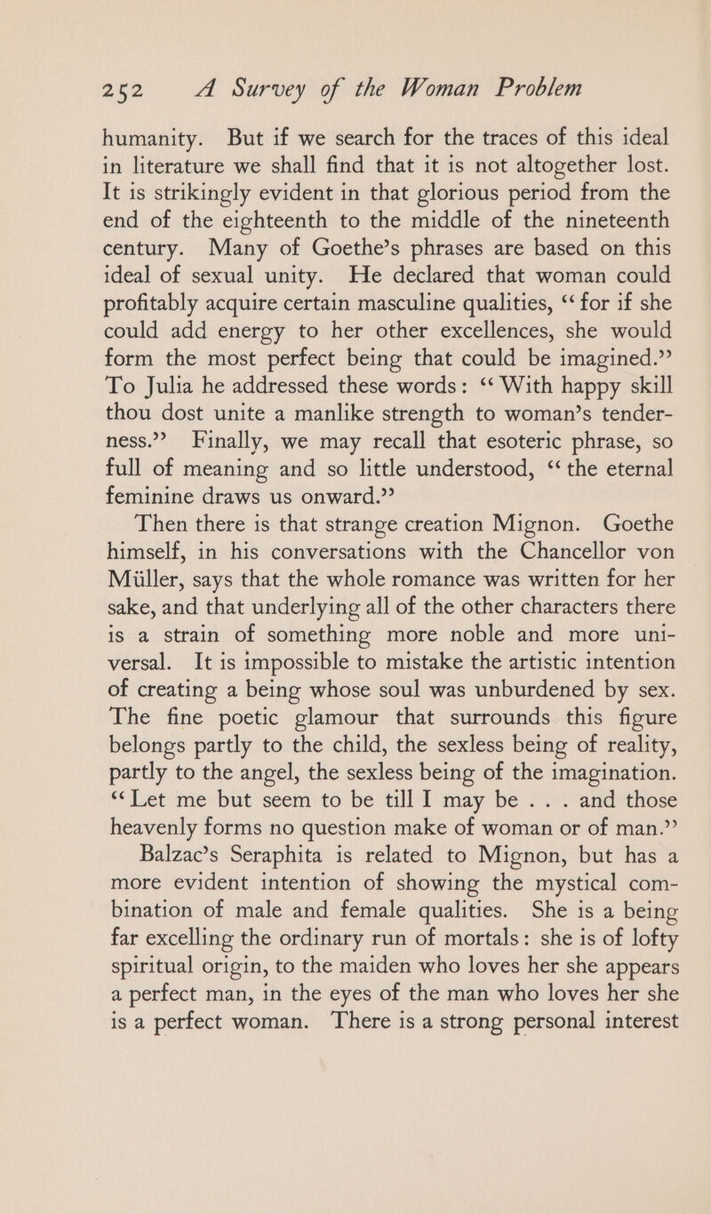 humanity. But if we search for the traces of this ideal in literature we shall find that it is not altogether lost. It ıs strikingly evident in that glorious period from the end of the eighteenth to the middle of the nineteenth century. Many of Goethe’s phrases are based on this ideal of sexual unity. He declared that woman could profitably acquire certain masculine qualities, ‘‘ for if she could add energy to her other excellences, she would form the most perfect being that could be imagined.” To Julia he addressed these words: ““ With happy skill thou dost unite a manlike strength to woman’s tender- ness.” Finally, we may recall that esoteric phrase, so full of meaning and so little understood, ‘the eternal feminine draws us onward.” Then there is that strange creation Mignon. Goethe himself, in his conversations with the Chancellor von Miiller, says that the whole romance was written for her sake, and that underlying all of the other characters there is a strain of something more noble and more uni- versal. It is impossible to mistake the artistic intention of creating a being whose soul was unburdened by sex. The fine poetic glamour that surrounds this figure belongs partly to the child, the sexless being of reality, partly to the angel, the sexless being of the imagination. “Let me but seem to be till I may be... and those heavenly forms no question make of woman or of man.” Balzac’s Seraphita is related to Mignon, but has a more evident intention of showing the mystical com- bination of male and female qualities. She is a being far excelling the ordinary run of mortals: she is of lofty spiritual origin, to the maiden who loves her she appears a perfect man, in the eyes of the man who loves her she is a perfect woman. There is a strong personal interest