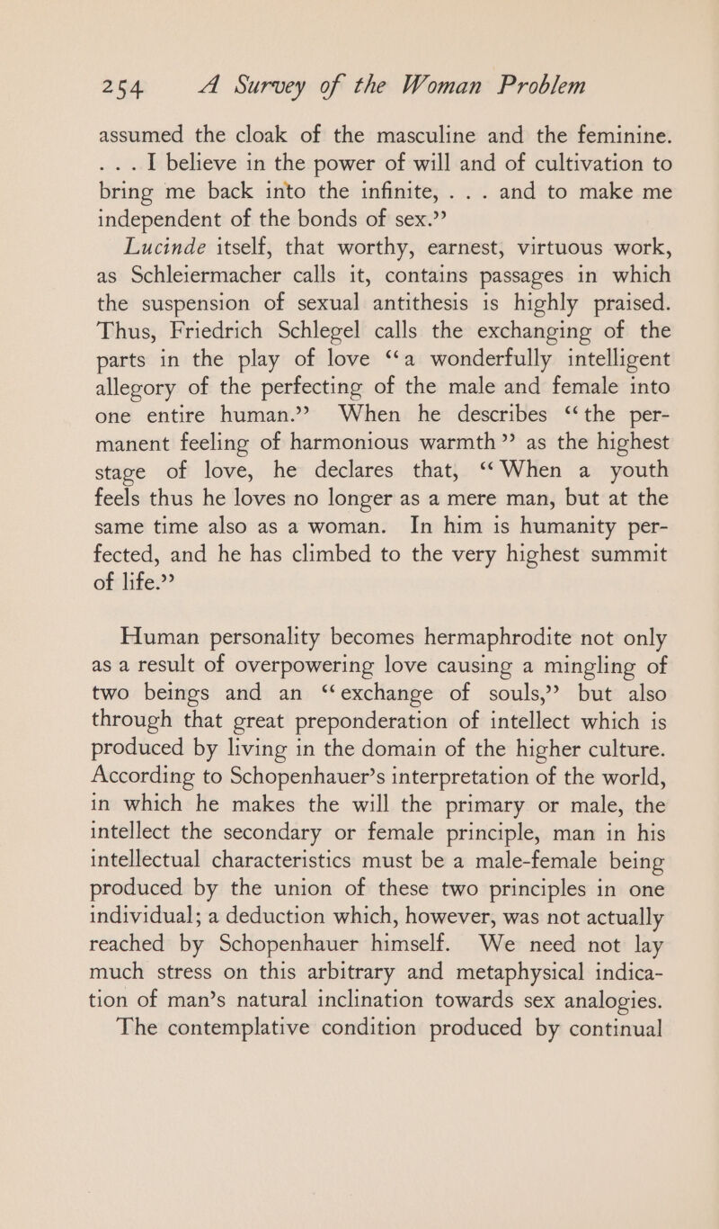 assumed the cloak of the masculine and the feminine. . .. I believe in the power of will and of cultivation to bring me back into the infinite, ... and to make me independent of the bonds of sex.” Lucinde itself, that worthy, earnest, virtuous work, as Schleiermacher calls it, contains passages in which the suspension of sexual antithesis is highly praised. Thus, Friedrich Schlegel calls the exchanging of the parts in the play of love “a wonderfully intelligent allegory of the perfecting of the male and female into one entire human.” When he describes “the per- manent feeling of harmonious warmth” as the highest stage of love, he declares that, “When a youth feels thus he loves no longer as a mere man, but at the same time also as a woman. In him is humanity per- fected, and he has climbed to the very highest summit of life.” Human personality becomes hermaphrodite not only as a result of overpowering love causing a mingling of two beings and an “exchange of souls,’ but also through that great preponderation of intellect which is produced by living in the domain of the higher culture. According to Schopenhauer’s interpretation of the world, in which he makes the will the primary or male, the intellect the secondary or female principle, man in his intellectual characteristics must be a male-female being produced by the union of these two principles in one individual; a deduction which, however, was not actually reached by Schopenhauer himself. We need not lay much stress on this arbitrary and metaphysical indica- tion of man’s natural inclination towards sex analogies. The contemplative condition produced by continual