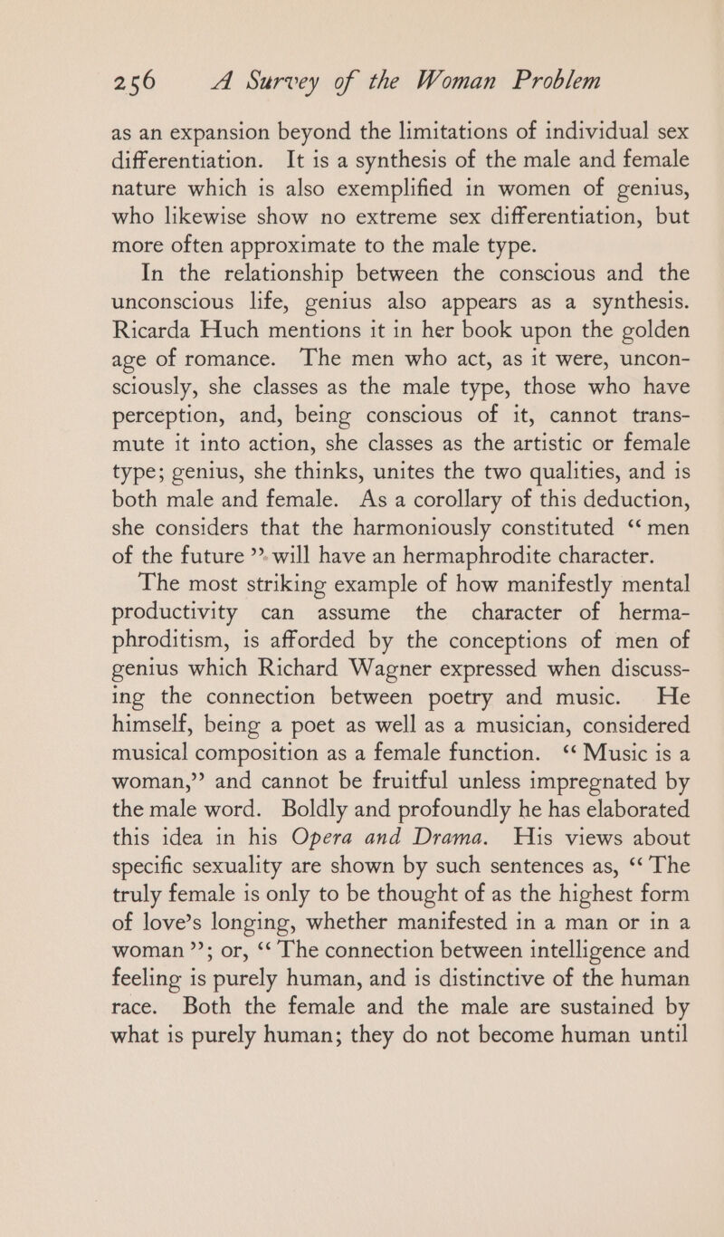 as an expansion beyond the limitations of individual sex differentiation. It is a synthesis of the male and female nature which is also exemplified in women of genius, who likewise show no extreme sex differentiation, but more often approximate to the male type. In the relationship between the conscious and the unconscious life, genius also appears as a synthesis. Ricarda Huch mentions it in her book upon the golden age of romance. The men who act, as it were, uncon- sciously, she classes as the male type, those who have perception, and, being conscious of it, cannot trans- mute it into action, she classes as the artistic or female type; genius, she thinks, unites the two qualities, and is both male and female. As a corollary of this deduction, she considers that the harmoniously constituted ““ men of the future ’» will have an hermaphrodite character. The most striking example of how manifestly mental productivity can assume the character of herma- phroditism, is afforded by the conceptions of men of genius which Richard Wagner expressed when discuss- ing the connection between poetry and music. He himself, being a poet as well as a musician, considered musical composition as a female function. “ Music is a woman,” and cannot be fruitful unless impregnated by the male word. Boldly and profoundly he has elaborated this idea in his Opera and Drama. His views about specific sexuality are shown by such sentences as, ‘‘ The truly female is only to be thought of as the highest form of love’s longing, whether manifested in a man or in a woman ”’; or, ‘‘ The connection between intelligence and feeling is purely human, and is distinctive of the human race. Both the female and the male are sustained by what is purely human; they do not become human until