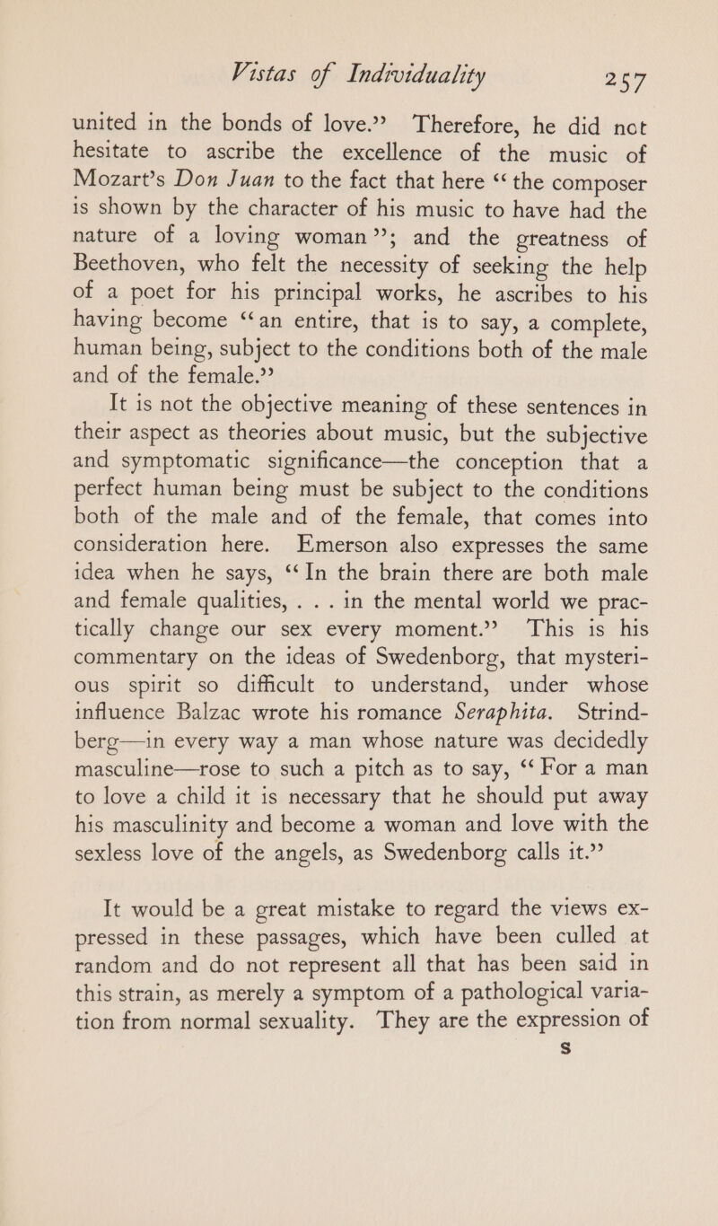 united in the bonds of love.” Therefore, he did not hesitate to ascribe the excellence of the music of Mozart’s Don Juan to the fact that here ‘ the composer is shown by the character of his music to have had the nature of a loving woman”; and the greatness of Beethoven, who felt the necessity of seeking the help of a poet for his principal works, he ascribes to his having become “an entire, that is to say, a complete, human being, subject to the conditions both of the male and of the female.’ It is not the objective meaning of these sentences in their aspect as theories about music, but the subjective and symptomatic significance—the conception that a perfect human being must be subject to the conditions both of the male and of the female, that comes into consideration here. Emerson also expresses the same idea when he says, “In the brain there are both male and female qualities, . . . in the mental world we prac- tically change our sex every moment.” This is his commentary on the ideas of Swedenborg, that mysteri- ous spirit so difficult to understand, under whose influence Balzac wrote his romance Seraphita. Strind- berg—ın every way a man whose nature was decidedly masculine—rose to such a pitch as to say, “ For a man to love a child it is necessary that he should put away his masculinity and become a woman and love with the sexless love of the angels, as Swedenborg calls it.” It would be a great mistake to regard the views ex- pressed in these passages, which have been culled at random and do not represent all that has been said in this strain, as merely a symptom of a pathological varia- tion from normal sexuality. They are the expression of Ss