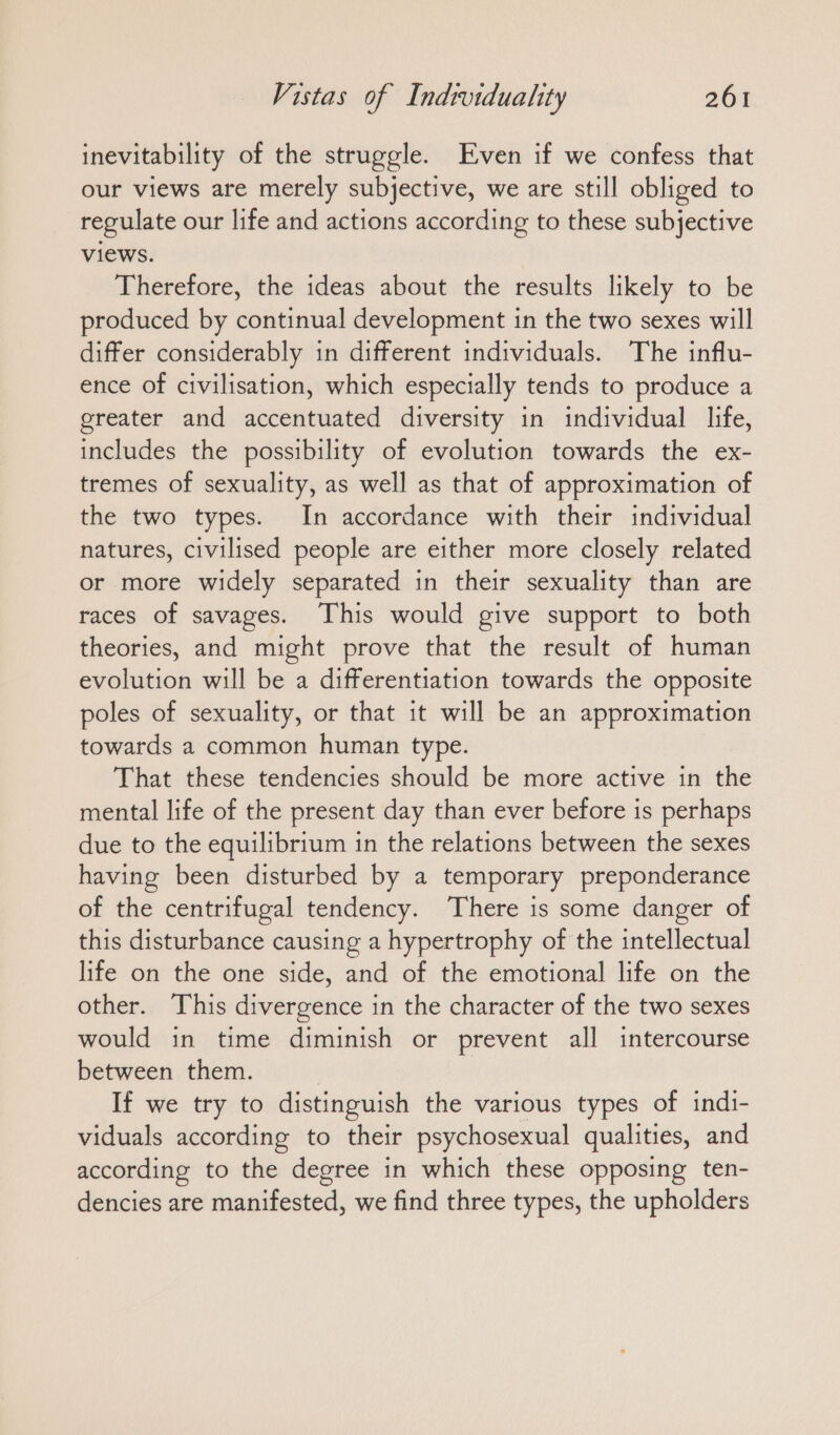 inevitability of the struggle. Even if we confess that our views are merely subjective, we are still obliged to regulate our life and actions according to these subjective views. Therefore, the ideas about the results likely to be produced by continual development in the two sexes will differ considerably in different individuals. The influ- ence of civilisation, which especially tends to produce a greater and accentuated diversity in individual life, includes the possibility of evolution towards the ex- tremes of sexuality, as well as that of approximation of the two types. In accordance with their individual natures, civilised people are either more closely related or more widely separated in their sexuality than are races of savages. This would give support to both theories, and might prove that the result of human evolution will be a differentiation towards the opposite poles of sexuality, or that it will be an approximation towards a common human type. That these tendencies should be more active in the mental life of the present day than ever before is perhaps due to the equilibrium in the relations between the sexes having been disturbed by a temporary preponderance of the centrifugal tendency. There is some danger of this disturbance causing a hypertrophy of the intellectual life on the one side, and of the emotional life on the other. This divergence in the character of the two sexes would in time diminish or prevent all intercourse between them. If we try to distinguish the various types of indi- viduals according to their psychosexual qualities, and according to the degree in which these opposing ten- dencies are manifested, we find three types, the upholders