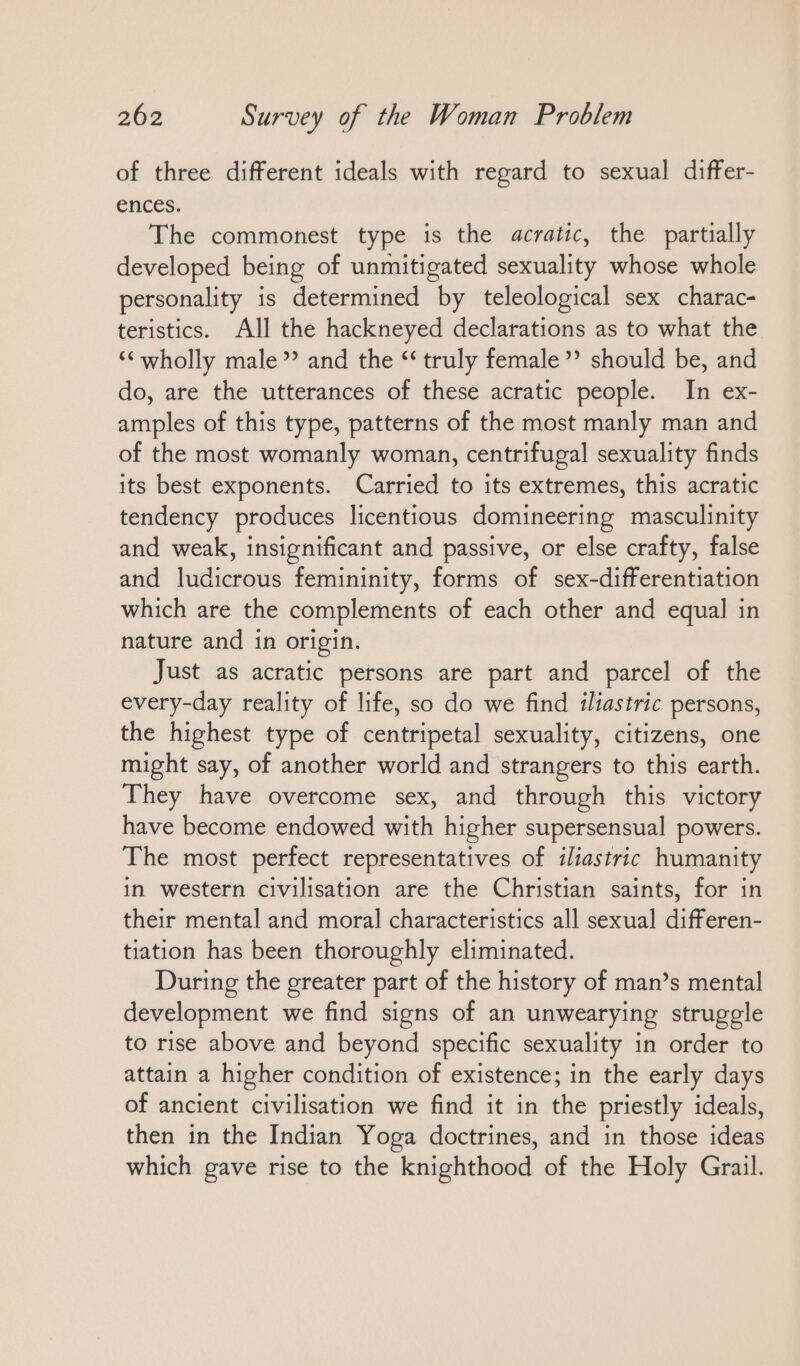 of three different ideals with regard to sexual differ- ences. The commonest type is the acratic, the partially developed being of unmitigated sexuality whose whole personality is determined by teleological sex charac- teristics. All the hackneyed declarations as to what the “ wholly male’ and the “ truly female’ should be, and do, are the utterances of these acratic people. In ex- amples of this type, patterns of the most manly man and of the most womanly woman, centrifugal sexuality finds its best exponents. Carried to its extremes, this acratic tendency produces licentious domineering masculinity and weak, insignificant and passive, or else crafty, false and ludicrous femininity, forms of sex-differentiation which are the complements of each other and equal in nature and in origin. Just as acratic persons are part and parcel of the every-day reality of life, so do we find iliastric persons, the highest type of centripetal sexuality, citizens, one might say, of another world and strangers to this earth. They have overcome sex, and through this victory have become endowed with higher supersensual powers. The most perfect representatives of iliastric humanity in western civilisation are the Christian saints, for in their mental and moral characteristics all sexual differen- tiation has been thoroughly eliminated. During the greater part of the history of man’s mental development we find signs of an unwearying struggle to rise above and beyond specific sexuality in order to attain a higher condition of existence; in the early days of ancient civilisation we find it in the priestly ideals, then in the Indian Yoga doctrines, and in those ideas which gave rise to the knighthood of the Holy Grail.
