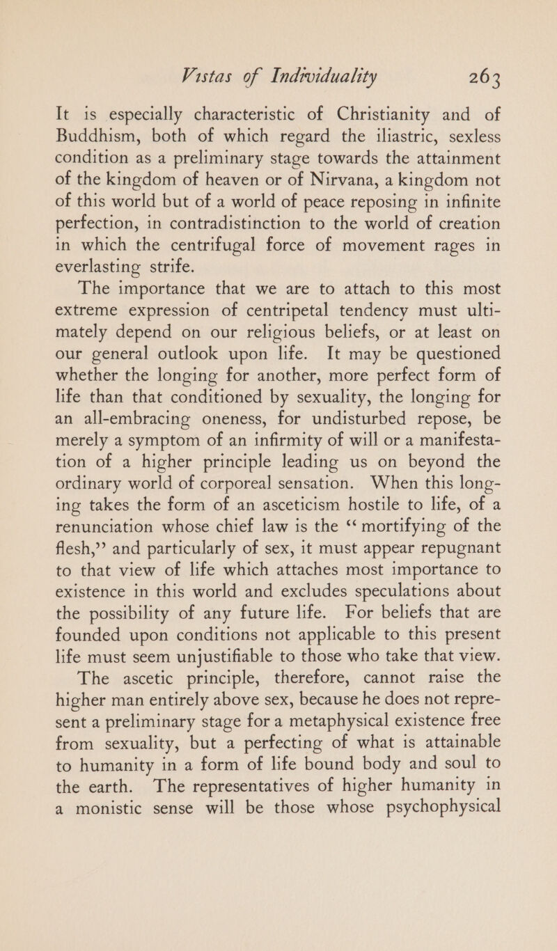It is especially characteristic of Christianity and of Buddhism, both of which regard the iliastric, sexless condition as a preliminary stage towards the attainment of the kingdom of heaven or of Nirvana, a kingdom not of this world but of a world of peace reposing in infinite perfection, in contradistinction to the world of creation in which the centrifugal force of movement rages in everlasting strife. The importance that we are to attach to this most extreme expression of centripetal tendency must ulti- mately depend on our religious beliefs, or at least on our general outlook upon life. It may be questioned whether the longing for another, more perfect form of life than that conditioned by sexuality, the longing for an all-embracing oneness, for undisturbed repose, be merely a symptom of an infirmity of will or a manifesta- tion of a higher principle leading us on beyond the ordinary world of corporeal sensation. When this long- ing takes the form of an asceticism hostile to life, of a renunciation whose chief law is the ‘‘ mortifying of the flesh,” and particularly of sex, it must appear repugnant to that view of life which attaches most importance to existence in this world and excludes speculations about the possibility of any future life. For beliefs that are founded upon conditions not applicable to this present life must seem unjustifiable to those who take that view. The ascetic principle, therefore, cannot raise the higher man entirely above sex, because he does not repre- sent a preliminary stage for a metaphysical existence free from sexuality, but a perfecting of what is attainable to humanity in a form of life bound body and soul to the earth. The representatives of higher humanity in a monistic sense will be those whose psychophysical