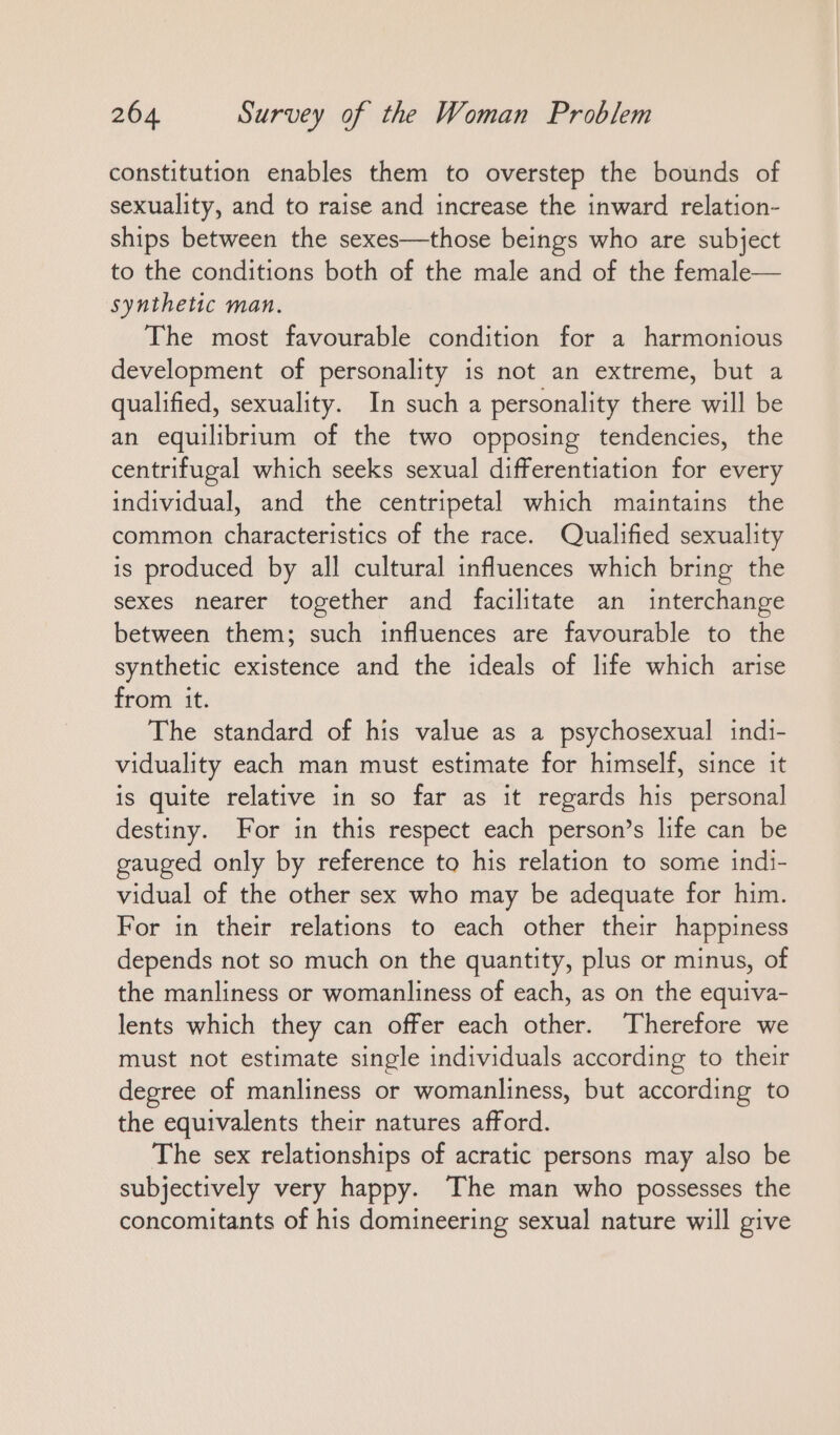 constitution enables them to overstep the bounds of sexuality, and to raise and increase the inward relation- ships between the sexes—those beings who are subject to the conditions both of the male and of the female— synthetic man. The most favourable condition for a harmonious development of personality is not an extreme, but a qualified, sexuality. In such a personality there will be an equilibrium of the two opposing tendencies, the centrifugal which seeks sexual differentiation for every individual, and the centripetal which maintains the common characteristics of the race. Qualified sexuality is produced by all cultural influences which bring the sexes nearer together and facilitate an interchange between them; such influences are favourable to the synthetic existence and the ideals of life which arise from it. The standard of his value as a psychosexual indi- viduality each man must estimate for himself, since it is quite relative in so far as it regards his personal destiny. For in this respect each person’s life can be gauged only by reference to his relation to some indi- vidual of the other sex who may be adequate for him. For in their relations to each other their happiness depends not so much on the quantity, plus or minus, of the manliness or womanliness of each, as on the equiva- lents which they can offer each other. Therefore we must not estimate single individuals according to their degree of manliness or womanliness, but according to the equivalents their natures afford. The sex relationships of acratic persons may also be subjectively very happy. The man who possesses the concomitants of his domineering sexual nature will give