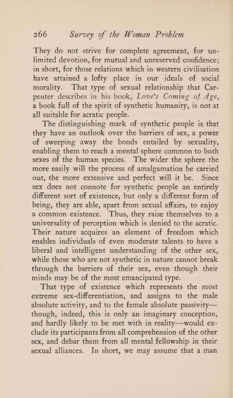 They do not strive for complete agreement, for un- limited devotion, for mutual and unreserved confidence; in short, for those relations which in western civilisation have attained a lofty place in our ideals of social morality. That type of sexual relationship that Car- penter describes in his book, Love’s Coming of Age, a book full of the spirit of synthetic humanity, is not at all suitable for acratic people. The distinguishing mark of synthetic people is that they have an outlook over the barriers of sex, a power of sweeping away the bonds entailed by sexuality, enabling them to reach a mental sphere common to both sexes of the human species. The wider the sphere the more easily will the process of amalgamation be carried out, the more extensive and perfect will it be. Since sex does not connote for synthetic people an entirely different sort of existence, but only a different form of being, they are able, apart from sexual affairs, to enjoy a common existence. Thus, they raise themselves to a universality of perception which is denied to the acratic. Their nature acquires an element of freedom which enables individuals of even moderate talents to have a liberal and intelligent understanding of the other sex, while those who are not synthetic in nature cannot break through the barriers of their sex, even though their minds may be of the most emancipated type. That type of existence which represents the most extreme sex-differentiation, and assigns to the male absolute activity, and to the female absolute passivity— though, indeed, this is only an imaginary conception, and hardly likely to be met with in reality— would ex- clude its participants from all comprehension of the other sex, and debar them from all mental fellowship in their sexual alliances. In short, we may assume that a man