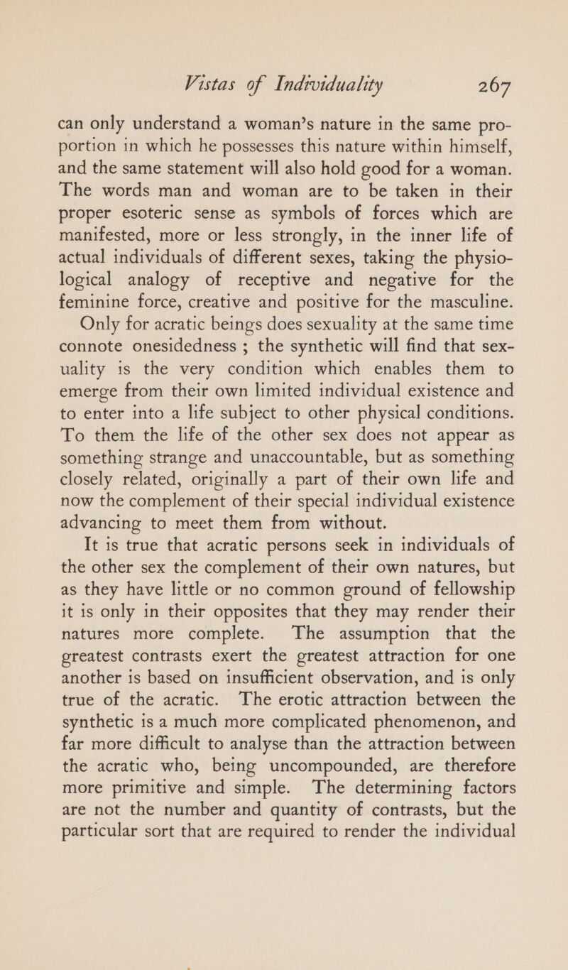can only understand a woman’s nature in the same pro- portion ın which he possesses this nature within himself, and the same statement will also hold good for a woman. The words man and woman are to be taken in their proper esoteric sense as symbols of forces which are manifested, more or less strongly, in the inner life of actual individuals of different sexes, taking the physio- logical analogy of receptive and negative for the feminine force, creative and positive for the masculine. Only for acratic beings does sexuality at the same time connote onesidedness ; the synthetic will find that sex- uality is the very condition which enables them to emerge from their own limited individual existence and to enter into a life subject to other physical conditions. To them the life of the other sex does not appear as something strange and unaccountable, but as something closely related, originally a part of their own life and now the complement of their special individual existence advancing to meet them from without. It is true that acratic persons seek in individuals of the other sex the complement of their own natures, but as they have little or no common ground of fellowship it is only in their opposites that they may render their natures more complete. The assumption that the greatest contrasts exert the greatest attraction for one another is based on insufficient observation, and is only true of the acratic. The erotic attraction between the synthetic is a much more complicated phenomenon, and far more difficult to analyse than the attraction between the acratic who, being uncompounded, are therefore more primitive and simple. The determining factors are not the number and quantity of contrasts, but the particular sort that are required to render the individual