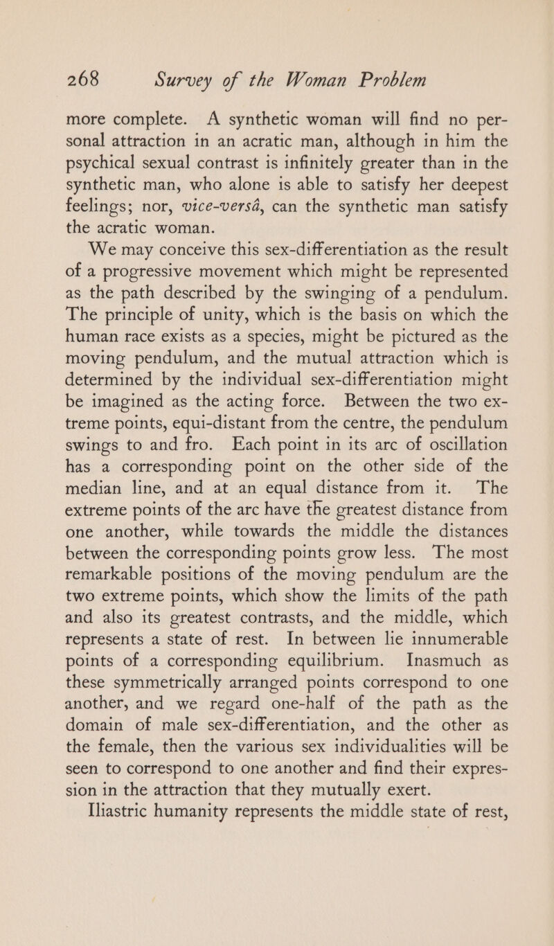more complete. A synthetic woman will find no per- sonal attraction in an acratic man, although in him the psychical sexual contrast is infinitely greater than in the synthetic man, who alone is able to satisfy her deepest feelings; nor, vice-versä, can the synthetic man satisfy the acratic woman. We may conceive this sex-differentiation as the result of a progressive movement which might be represented as the path described by the swinging of a pendulum. The principle of unity, which is the basis on which the human race exists as a species, might be pictured as the moving pendulum, and the mutual attraction which is determined by the individual sex-differentiation might be imagined as the acting force. Between the two ex- treme points, equi-distant from the centre, the pendulum swings to and fro. Each point in its arc of oscillation has a corresponding point on the other side of the median line, and at an equal distance from it. The extreme points of the arc have the greatest distance from one another, while towards the middle the distances between the corresponding points grow less. The most remarkable positions of the moving pendulum are the two extreme points, which show the limits of the path and also its greatest contrasts, and the middle, which represents a state of rest. In between lie innumerable points of a corresponding equilibrium. Inasmuch as these symmetrically arranged points correspond to one another, and we regard one-half of the path as the domain of male sex-differentiation, and the other as the female, then the various sex individualities will be seen to correspond to one another and find their expres- sion in the attraction that they mutually exert. Ihastric humanity represents the middle state of rest,