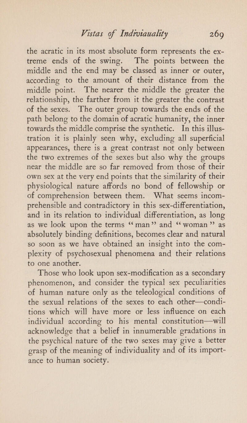 the acratic in its most absolute form represents the ex- treme ends of the swing. The points between the middle and the end may be classed as inner or outer, according to the amount of their distance from the middle point. The nearer the middle the greater the relationship, the farther from it the greater the contrast of the sexes. The outer group towards the ends of the path belong to the domain of acratic humanity, the inner towards the middle comprise the synthetic. In this illus- tration it is plainly seen why, excluding all superficial appearances, there is a great contrast not only between the two extremes of the sexes but also why the groups near the middle are so far removed from those of their own sex at the very end points that the similarity of their physiological nature affords no bond of fellowship or of comprehension between them. What seems incom- prehensible and contradictory in this sex-differentiation, and in its relation to individual differentiation, as long as we look upon the terms ‘‘man”? and “ woman” as absolutely binding definitions, becomes clear and natural so soon as we have obtained an insight into the com- plexity of psychosexual phenomena and their relations to one another. | Those who look upon sex-modification as a secondary phenomenon, and consider the typical sex peculiarities of human nature only as the teleological conditions of the sexual relations of the sexes to each other—condi- tions which will have more or less influence on each individual according to his mental constitution—will acknowledge that a belief in innumerable gradations in the psychical nature of the two sexes may give a better grasp of the meaning of individuality and of its import- ance to human society.