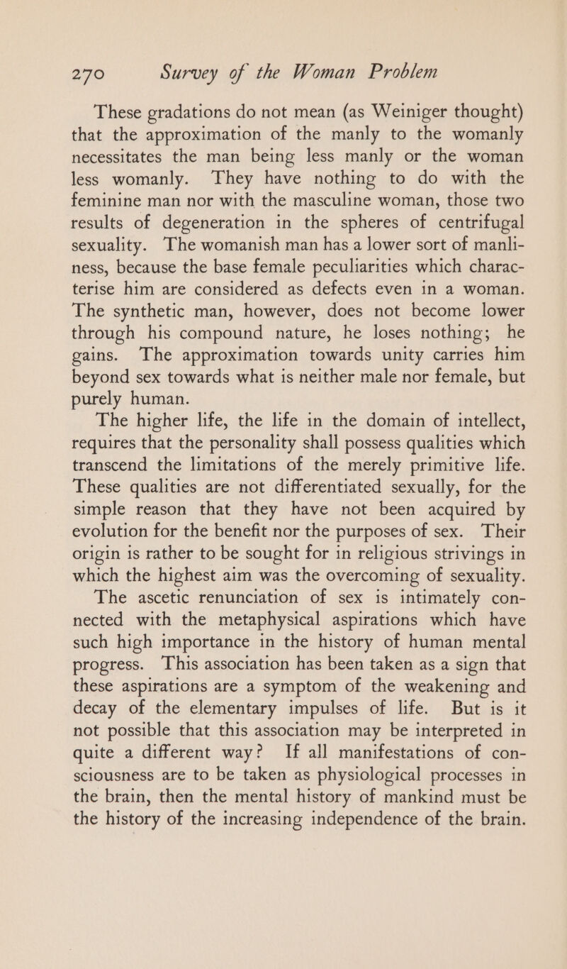 These gradations do not mean (as Weiniger thought) that the approximation of the manly to the womanly necessitates the man being less manly or the woman less womanly. They have nothing to do with the feminine man nor with the masculine woman, those two results of degeneration in the spheres of centrifugal sexuality. The womanish man has a lower sort of manli- ness, because the base female peculiarities which charac- terise him are considered as defects even in a woman. The synthetic man, however, does not become lower through his compound nature, he loses nothing; he gains. The approximation towards unity carries him beyond sex towards what is neither male nor female, but purely human. The higher life, the life in the domain of intellect, requires that the personality shall possess qualities which transcend the limitations of the merely primitive life. These qualities are not differentiated sexually, for the simple reason that they have not been acquired by evolution for the benefit nor the purposes of sex. Their origin is rather to be sought for in religious strivings in which the highest aim was the overcoming of sexuality. The ascetic renunciation of sex is intimately con- nected with the metaphysical aspirations which have such high importance in the history of human mental progress. This association has been taken as a sign that these aspirations are a symptom of the weakening and decay of the elementary impulses of life. But is it not possible that this association may be interpreted in quite a different way? If all manifestations of con- sciousness are to be taken as physiological processes in the brain, then the mental history of mankind must be the history of the increasing independence of the brain.