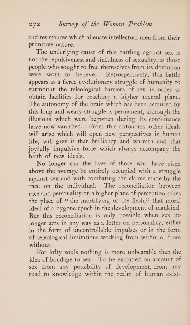 and resistances which alienate intellectual men from their primitive nature. The underlying cause of this battling against sex is not the repulsiveness and sinfulness of sexuality, as those people who sought to free themselves from its dominion were wont to believe. Retrospectively, this battle appears as a fierce evolutionary struggle of humanity to surmount the teleological barriers of sex in order to obtain facilities for reaching a higher mental plane. The autonomy of the brain which has been acquired by this long and weary struggle is permanent, although the illusions which were begotten during its continuance have now vanished. From this autonomy other ideals will arise which will open new perspectives in human life, will give it that brilliancy and warmth and that joyfully impulsive force which always accompany the birth of new ideals. i No longer can the lives of those who have risen above the average be entirely occupied with a struggle against sex and with combating the claims made by the race on the individual. The reconciliation between race and personality on a higher plane of perception takes the place of “the mortifying of the flesh,” that moral ideal of a bygone epoch in the development of mankind. But this reconciliation is only possible when sex no longer acts in any way as a fetter on personality, either in the form of uncontrollable impulses or in the form of teleological limitations working from within or from without. For lofty souls nothing is more unbearable than the idea of bondage to sex. To be excluded on account of © sex from any possibility of development, from any road to knowledge within the realm of human exist-