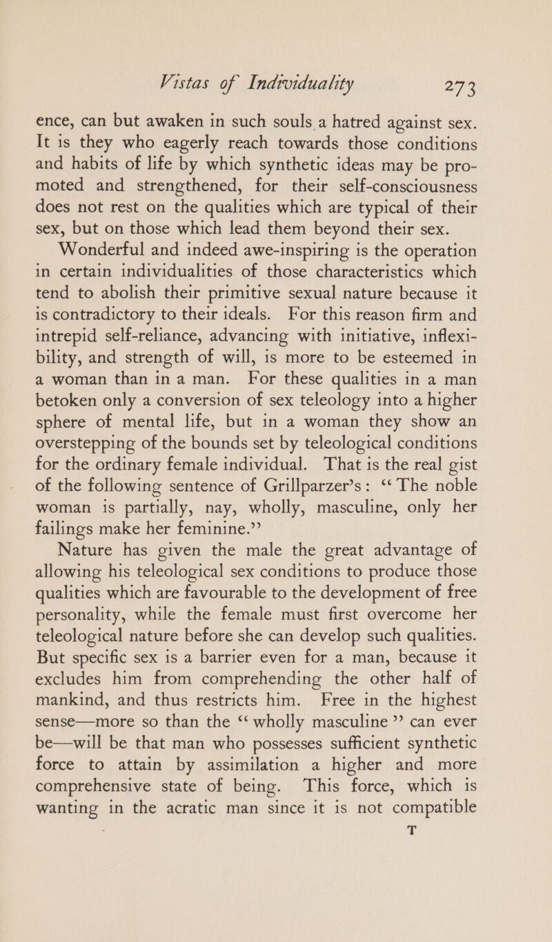 ence, can but awaken in such souls a hatred against sex. It is they who eagerly reach towards those conditions and habits of lite by which synthetic ideas may be pro- moted and strengthened, for their self-consciousness does not rest on the qualities which are typical of their sex, but on those which lead them beyond their sex. Wonderful and indeed awe-inspiring is the operation in certain individualities of those characteristics which tend to abolish their primitive sexual nature because it is contradictory to their ideals. For this reason firm and intrepid self-reliance, advancing with initiative, inflexi- bility, and strength of will, is more to be esteemed in a woman than ina man. For these qualities in a man betoken only a conversion of sex teleology into a higher sphere of mental life, but in a woman they show an overstepping of the bounds set by teleological conditions for the ordinary female individual. That is the real gist of the following sentence of Grillparzer’s: “ The noble woman is partially, nay, wholly, masculine, only her failings make her feminine.” Nature has given the male the great advantage of allowing his teleological sex conditions to produce those qualities which are favourable to the development of free personality, while the female must first overcome her teleological nature before she can develop such qualities. But specific sex is a barrier even for a man, because it excludes him from comprehending the other half of mankind, and thus restricts him. Free in the highest sense—more so than the ““ wholly masculine”? can ever be—will be that man who possesses sufficient synthetic force to attain by assimilation a higher and more comprehensive state of being. This force, which is wanting in the acratic man since it is not compatible T