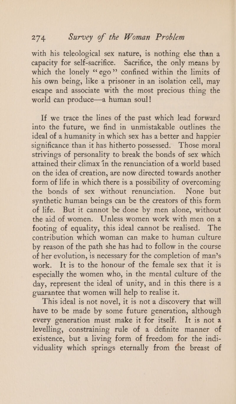 with his teleological sex nature, is nothing else than a capacity for self-sacrifice. Sacrifice, the only means by which the lonely ‘‘ego” confined within the limits of his own being, like a prisoner in an isolation cell, may escape and associate with the most precious thing the world can produce—a human soul! If we trace the lines of the past which lead forward into the future, we find in unmistakable outlines the ideal of a humanity in which sex has a better and happier significance than it has hitherto possessed. Those moral strivings of personality to break the bonds of sex which attained their climax in the renunciation of a world based on the idea of creation, are now directed towards another form of life in which there is a possibility of overcoming the bonds of sex without renunciation. None but synthetic human beings can be the creators of this form of life. But it cannot be done by men alone, without the aid of women. Unless women work with men on a footing of equality, this ideal cannot be realised. The contribution which woman can make to human culture by reason of the path she has had to follow in the course of her evolution, is necessary for the completion of man’s work. It is to the honour of the female sex that it is especially the women who, in the mental culture of the day, represent the ideal of unity, and in this there is a guarantee that women will help to realise it. This ideal is not novel, it is not a discovery that will have to be made by some future generation, although every generation must make it for itself. It is not a levelling, constraining rule of a definite manner of existence, but a living form of freedom for the indi- viduality which springs eternally from the breast of