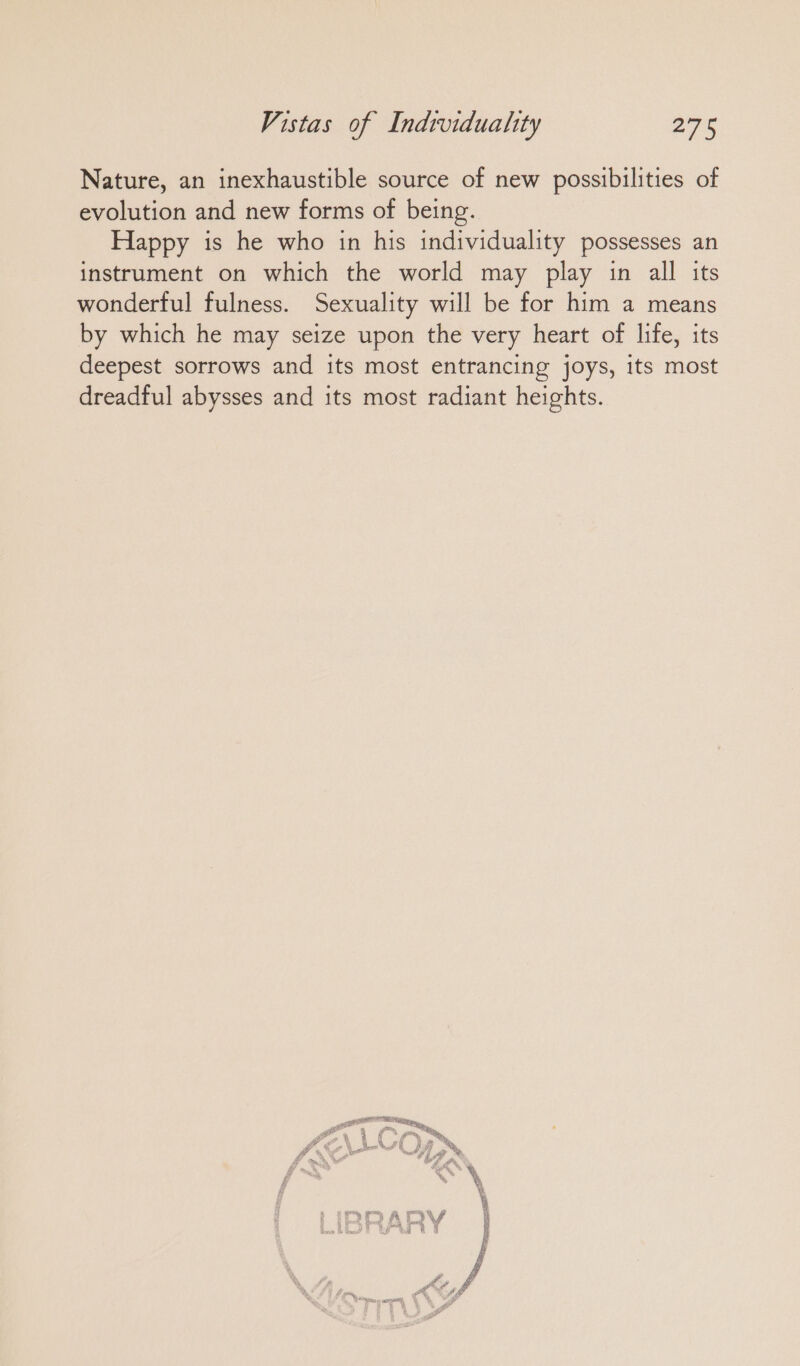Nature, an inexhaustible source of new possibilities of evolution and new forms of being. Happy is he who in his individuality possesses an instrument on which the world may play in all its wonderful fulness. Sexuality will be for him a means by which he may seize upon the very heart of life, its deepest sorrows and its most entrancing joys, its most dreadful abysses and its most radiant heights.