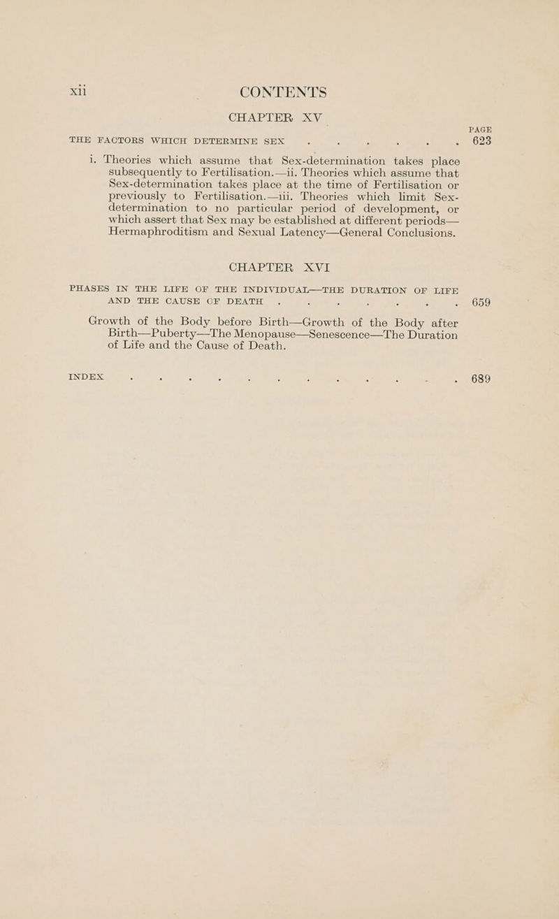 CHAPTER XV PAGH THE FACTORS WHICH DETERMINE SEX . . . . . ~ 623 i. Theories which assume that Sex-determination takes place subsequently to Fertilisation.—ii. Theories which assume that Sex-determination takes place at the time of Fertilisation or previously to Fertilisation.—1ii. Theories which limit Sex- determination to no particular period of development, or which assert that Sex may be established at different periods— Hermaphroditism and Sexual Latency—General Conclusions. CHAPTER XVI PHASES IN THE LIFE OF THE INDIVIDUAL—THE DURATION OF LIFE AND THE CAUSE OF DEATH . ; : ¥ : a . 659 Growth of the Body before Birth—Growth of the Body after Birth—Puberty—The Menopause—Senescence—The Duration of Life and the Cause of Death.