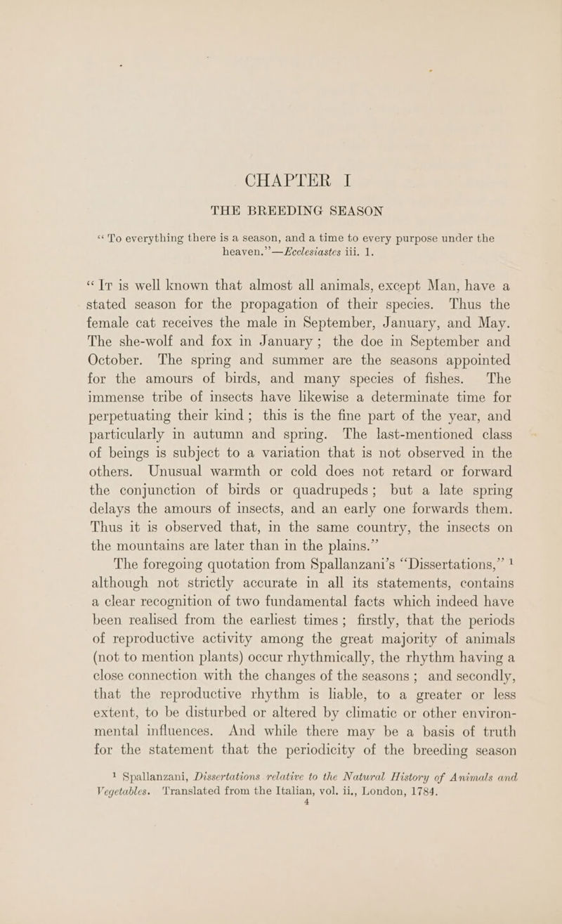 CHAPTER I THE BREEDING SEASON ‘To everything there is a season, and a time to every purpose under the heaven.’’—Lcclesiastes iii. 1. ‘Tr is well known that almost all animals, except Man, have a stated season for the propagation of their species. Thus the female cat receives the male in September, January, and May. The she-wolf and fox in January; the doe in September and October. The spring and summer are the seasons appointed for the amours of birds, and many species of fishes. The immense tribe of insects have likewise a determinate time for perpetuating their kind; this is the fine part of the year, and particularly in autumn and spring. The last-mentioned class of beings is subject to a variation that is not observed in the others. Unusual warmth or cold does not retard or forward the conjunction of birds or quadrupeds; but a late spring delays the amours of insects, and an early one forwards them. Thus it is observed that, in the same country, the insects on the mountains are later than in the plains.” The foregoing quotation from Spallanzani’s “Dissertations,” ! although not strictly accurate in all its statements, contains a clear recognition of two fundamental facts which indeed have been realised from the earliest times; firstly, that the periods of reproductive activity among the great majority of animals (not to mention plants) occur rhythmically, the rhythm having a close connection with the changes of the seasons ; and secondly, that the reproductive rhythm is lable, to a greater or less extent, to be disturbed or altered by climatic or other environ- mental influences. And while there may be a basis of truth for the statement that the periodicity of the breeding season 1 Spallanzani, Dissertations relative to the Natural History of Animals and Vegetables. ‘Translated from the Italian, vol. ii,, London, 1784.