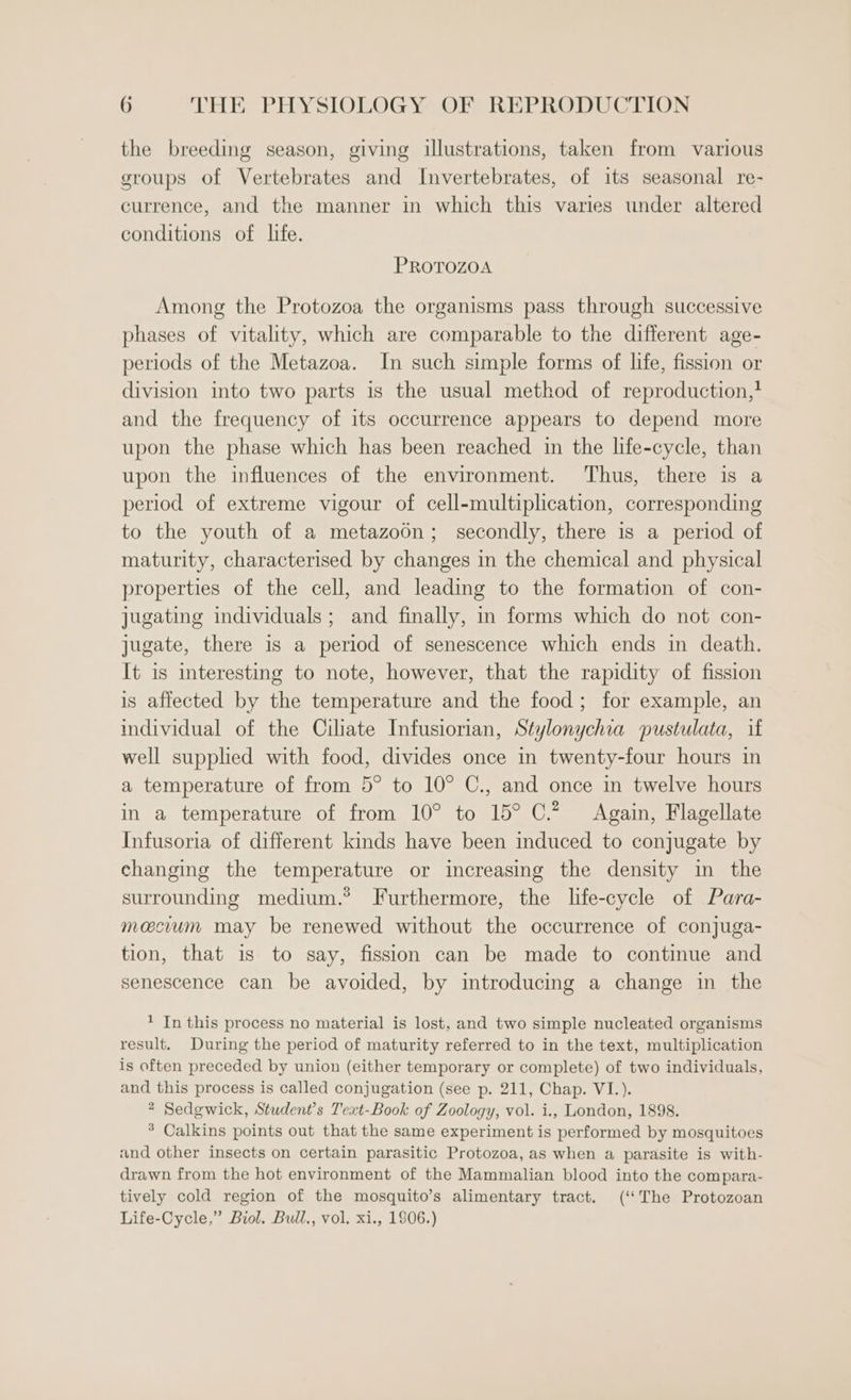 the breeding season, giving illustrations, taken from various groups of Vertebrates and Invertebrates, of its seasonal re- currence, and the manner in which this varies under altered conditions of life. PROTOZOA Among the Protozoa the organisms pass through successive phases of vitality, which are comparable to the different age- periods of the Metazoa. In such simple forms of life, fission or division into two parts is the usual method of reproduction,* and the frequency of its occurrence appears to depend more upon the phase which has been reached in the life-cycle, than upon the influences of the environment. ‘Thus, there is a period of extreme vigour of cell-multiplication, corresponding to the youth of a metazoon; secondly, there is a period of maturity, characterised by changes in the chemical and physical properties of the cell, and leading to the formation of con- jugating individuals; and finally, in forms which do not con- jugate, there is a period of senescence which ends in death. It is interesting to note, however, that the rapidity of fission is affected by the temperature and the food; for example, an individual of the Ciliate Infusiorian, Stylonychia pustulata, if well supplied with food, divides once in twenty-four hours in a temperature of from 5° to 10° C., and once in twelve hours in a temperature of from 10° to 15° C.* Again, Flagellate Infusoria of different kinds have been induced to conjugate by changing the temperature or increasing the density in the surrounding medium.® Furthermore, the life-cycle of Para- macium may be renewed without the occurrence of conjuga- tion, that is to say, fission can be made to continue and senescence can be avoided, by introducing a change in the 1 In this process no material is lost, and two simple nucleated organisms result. During the period of maturity referred to in the text, multiplication is often preceded by union (either temporary or complete) of two individuals, and this process is called conjugation (see p. 211, Chap. VI.). 2 Sedgwick, Student’s Text-Book of Zoology, vol. i., London, 1898. * Calkins points out that the same experiment is performed by mosquitoes and other insects on certain parasitic Protozoa, as when a parasite is with- drawn from the hot environment of the Mammalian blood into the compara- tively cold region of the mosquito’s alimentary tract. (‘The Protozoan Life-Cycle.” Biol. Bull., vol. xi., 1806.)