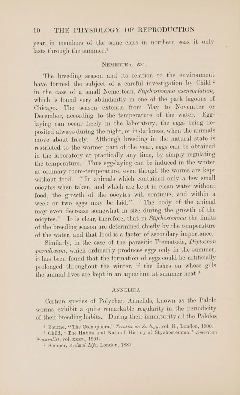 year, in members of the same class in northern seas it only lasts through the summer.' NEMERTEA, &amp;C. The breeding season and its relation to the environment have formed the subject of a careful investigation by Child ® in the case of a small Nemertean, Stychostemma asensoriatum, which is found very abundantly in one of the park lagoons of Chicago. The season extends from May to November or December, according to the temperature of the water. Kgg- laying can occur freely in the laboratory, the eggs being de- posited always during the night, or in darkness, when the animals move about freely. Although breeding in the natural state is restricted to the warmer part of the year, eggs can be obtained in the laboratory at practically any time, by simply regulating the temperature. Thus egg-laying can be induced in the winter at ordinary room-temperature, even though the worms are kept without food. ‘In animals which contained only a few small odcytes when taken, and which are kept in clean water without food, the growth of the odcytes will continue, and within a week or two eggs may be laid.” “The body of the animal may even decrease somewhat in size during the growth of the odcytes.” It is clear, therefore, that in Stychostemma the limits of the breeding season are determined chiefly by the temperature of the water, and that food is a factor of secondary importance. Similarly, in the case of the parasitic Trematode, Diplozoon paradocum, which ordinarily produces eggs only in the summer, it has been found that the formation of eggs could be artificially prolonged throughout the winter, if the fishes on whose gills the animal lives are kept in an aquarium at summer heat.° ANNELIDA Certain species of Polychet Annelids, known as the Palolo worms, exhibit a quite remarkable regularity in the periodicity of their breeding habits. During their immaturity all the Palolos 1 Bourne, ‘‘ The Ctenophora,” Treatise on Zoology, vol. ii., London, 1900. 2 Child, ‘The Habits and Natural History of Stychostemma,” American Naturalist, vol. xxxv., 1901. 3 Semper, Animal Life, London, 1881.