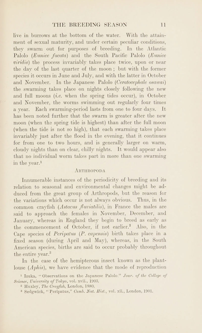 live in burrows at the bottom of the water. With the attain- ment of sexual maturity, and under certain peculiar conditions, they swarm out for purposes of breeding. In the Atlantic Palolo (Hunice fucata) and the South Pacific Palolo (Hunice viridis) the process invariably takes place twice, upon or near the day of the last quarter of the moon; but with the former species it occurs in June and July, and with the latter in October and November. In the Japanese Palolo (Ceratocephale osawat) the swarming takes place on nights closely following the new and full moons (2.e. when the spring tides occur), in October and November, the worms swimming out regularly four times a year. Hach swarming-period lasts from one to four days. It has been noted further that the swarm is greater after the new moon (when the spring tide is highest) than after the full moon (when the tide is not so high), that each swarming takes place invariably just after the flood in the evening, that it continues for from one to two hours, and is generally larger on warm, cloudy nights than on clear, chilly nights. It would appear also that no individual worm takes part in more than one swarming in the year.? ARTHROPODA Innumerable instances of the periodicity of breeding and its relation to seasonal and environmental changes might be ad- duced from the great group of Arthropods, but the reason for the variations which occur is not always obvious. Thus, in the common crayfish (Astacus fluviatilis), in France the males are said to approach the females in November, December, and January, whereas in England they begin to breed as early as the commencement of October, if not earlier.? Also, in the Cape species of Peripatus (P. capensis) birth takes place in a fixed season (during April and May), whereas, in the South American species, births are said to occur probably throughout the entire year.” In the case of the hemipterous insect known as the plant- louse (Aphis), we have evidence that the mode of reproduction 1 Tzuka, ‘‘ Observations on the Japanese Palolo,” Jour. of the College of Science, University of Tokyo, vol. xvil., 1903. 2 Huxley, The Crayfish, London, 1880. 8 Sedgwick, ‘‘ Peripatus,” Camb. Nat. Hist., vol. xii., London, 1901.