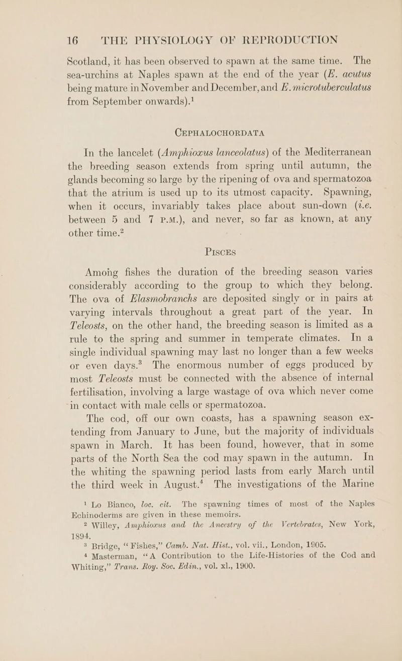 Scotland, it has been observed to spawn at the same time. The sea-urchins at Naples spawn at the end of the year (4. acutus being mature in November and December, and . mcrotuberculatus from September onwards).! CEPHALOCHORDATA In the lancelet (Amphioxus lanceolatus) of the Mediterranean the breeding season extends from spring until autumn, the glands becoming so large by the ripening of ova and spermatozoa that the atrium is used up to its utmost capacity. Spawning, when it occurs, invariably takes place about sun-down (te. between 5 and 7 p.m.), and never, so far as known, at any other time.? PIScES Among fishes the duration of the breeding season varies considerably according to the group to which they belong. The ova of Elasmobranchs are deposited singly or in pairs at varying intervals throughout a great part of the year. In Teleosts, on the other hand, the breeding season is limited as a rule to the spring and summer in temperate climates. In a single individual spawning may last no longer than a few weeks or even days.? The enormous number of eggs produced by most Teleosts must be connected with the absence of internal fertilisation, involving a large wastage of ova which never come ‘in contact with male cells or spermatozoa. The cod, off our own coasts, has a spawning season ex- tending from January to June, but the majority of individuals spawn in March. It has been found, however, that in some parts of the North Sea the cod may spawn in the autumn. In the whiting the spawning period lasts from early March until the third week in August. The investigations of the Marine 1 Lo Bianco, loc. cit. The spawning times of most of the Naples Echinoderms are given in these memoirs. 2 Willey, Amphioxus and the Ancestry of the Vertebrates, New York, 1894. 3 Bridge, ‘ Fishes,” Camb. Nat. Hist., vol. vii., London, 1905. 4 Masterman, “A Contribution to the Life-Histories of the Cod and Whiting,” Trans. Roy. Soc. Edin., vol. xl., 1900.