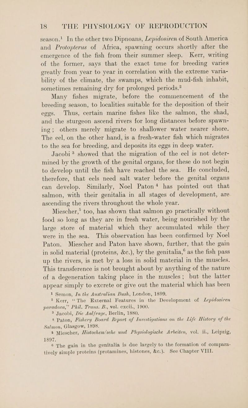 season.! In the other two Dipnoans, Lepidosiren of South America and Protopterus of Africa, spawning occurs shortly after the emergence of the fish from their summer sleep. Kerr, writing of the former, says that the exact time for breeding varies greatly from year to year in correlation with the extreme varia- bility of the climate, the swamps, which the mud-fish inhabit, sometimes remaining dry for prolonged periods.* Many fishes migrate, before the commencement of the breeding season, to localities suitable for the deposition of their eggs. Thus, certain marine fishes like the salmon, the shad, and the sturgeon ascend rivers for long distances before spawn- ing; others merely migrate to shallower water nearer shore. The eel, on the other hand, is a fresh-water fish which migrates to the sea for breeding, and deposits its eggs in deep water. Jacobi? showed that the migration of the eel is not deter- mined by the growth of the genital organs, for these do not begin to develop until the fish have reached the sea. He concluded, therefore, that eels need salt water before the genital organs can develop. Similarly, Noel Paton* has pointed out that salmon, with their genitalia in all stages of development, are ascending the rivers throughout the whole year. Miescher,’ too, has shown that salmon go practically without food so long as they are in fresh water, being nourished by the large store of material which they accumulated while they were in the sea. This observation has been confirmed by Noel Paton. Miescher and Paton have shown, further, that the gain in solid material (proteins, &amp;c.), by the genitalia,° as the fish pass up the rivers, is met by a loss in solid material in the muscles. This transference is not brought about by anything of the nature of a degeneration taking place in the muscles; but the latter appear simply to excrete or give out the material which has been 1 Semon, Jn the Australian Bush, London, 1899, 2 Kerr, ‘‘The External Features in the Development of Lepidosiren paradoxa,”’ Phil. Trans. B., vol. cxcii., 1900. 3 Jacobi, Die Aalfrage, Berlin, 1880. 4 Paton, Fishery Board Report of Investigations on the Life History of the Salmon, Glasgow, 1898. 5 Miescher, Histochem’sche und Physiologische Arbeiten, vol. ii., Leipzig, 1897. 6 The gain in the genitalia is due largely to the formation of compara- tively simple proteins (protamines, histones, &amp;c.). See Chapter VIII.