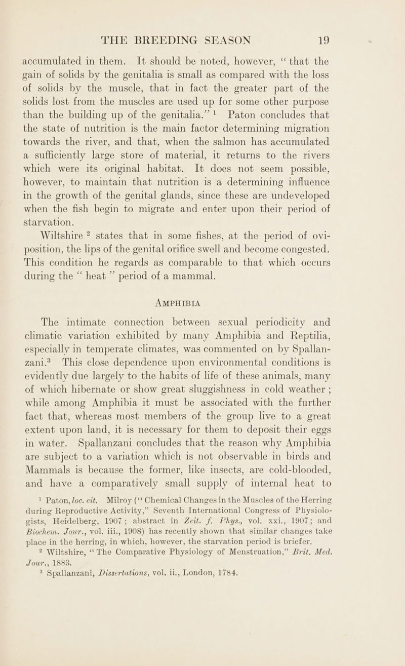 accumulated in them. It should be noted, however, ‘‘ that the gain of solids by the genitalia is small as compared with the loss of solids by the muscle, that in fact the greater part of the solids lost from the muscles are used up for some other purpose than the building up of the genitalia.””1 Paton concludes that the state of nutrition is the main factor determining migration towards the river, and that, when the salmon has accumulated a sufficiently large store of material, it returns to the rivers which were its original habitat. It does not seem possible, however, to maintain that nutrition is a determining influence in the growth of the genital glands, since these are undeveloped when the fish begin to migrate and enter upon their period of starvation. Wiltshire ? states that in some fishes, at the period of ovi- position, the lips of the genital orifice swell and become congested. This condition he regards as comparable to that which occurs during the “ heat ” period of a mammal. AMPHIBIA The intimate connection between sexual periodicity and climatic variation exhibited by many Amphibia and Reptilia, especially in temperate climates, was commented on by Spallan- zani.? This close dependence upon environmental conditions 1s evidently due largely to the habits of life of these animals, many of which hibernate or show great sluggishness in cold weather ; while among Amphibia it must be associated with the further fact that, whereas most members of the group live to a great extent upon land, it is necessary for them to deposit their eggs in water. Spallanzani concludes that the reason why Amphibia are subject to a variation which is not observable in birds and Mammals is because the former, like insects, are cold-blooded, and have a comparatively small supply of internal heat to 1 Paton, loc. cit. Milroy (‘‘ Chemical Changes in the Muscles of the Herring during Reproductive Activity,” Seventh International Congress of Physiolo- gists, Heidelberg, 1907; abstract in Zeit. f. Phys. vol. xxi., 1907; and Biochem. Jour., vol. iii., 1908) has recently shown that similar changes take place in the herring, in which, however, the starvation period is briefer. 2 Wiltshire, ‘‘ The Comparative Physiology of Menstruation,” Brit. Med. Jour., 1883. % Spallanzani, Dissertations, vol. ii,, London, 1784.