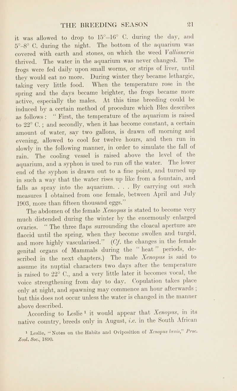 it was allowed to drop to 15°—-16° C. during the day, and 5°-8° C. during the night. The bottom of the aquarium was covered with earth and stones, on which the weed Vallisneria thrived. The water in the aquarium was never changed. The frogs were fed daily upon small worms, or strips of liver, until they would eat no more. During winter they became lethargic, taking very little food. When the temperature rose in the spring and the days became brighter, the frogs became more active, especially the males. At this time breeding could be induced by a certain method of procedure which Bles describes as follows: ‘“‘ First, the temperature of the aquarium is raised to 22° C.; and secondly, when it has become constant, a certain amount of water, say two gallons, is drawn off morning and evening, allowed to cool for twelve hours, and then run in slowly in the following manner, in order to simulate the fall of rain. The cooling vessel is raised above the level of the aquarium, and a syphon is used to run off the water. The lower end of the syphon is drawn out to a fine point, and turned up in such a way that the water rises up like from a fountain, and falls as spray into the aquarium. ... By carrying out such measures I obtained from one female, between April and July 1903, more than fifteen thousand eggs.” The abdomen of the female Xenopus is stated to become very much distended during the winter by the enormously enlarged ovaries. “The three flaps surrounding the cloacal aperture are flaccid until the spring, when they become swollen and turgid, and more highly vascularised.” (Cf. the changes in the female genital organs of Mammals during the “heat” periods, de- scribed in the next chapters.) The male Xenopus is said to assume its nuptial characters two days after the temperature is raised to 22° C., and a very little later it becomes vocal, the voice strengthening from day to day. Copulation takes place only at night, and spawning may commence an hour afterwards ; but this does not occur unless the water is changed in the manner above described. According to Leslie! it would appear that Xenopus, in its native country, breeds only in August, ¢.e. in the South African 1 Leslie, ‘‘ Notes on the Habits and Oviposition of Xenopus levis,” Proc. Zool, Soc., 1890,
