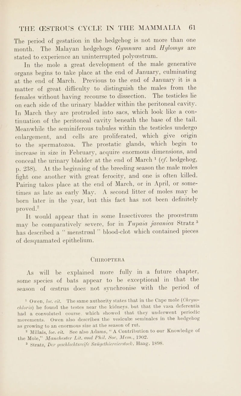 The period of gestation in the hedgehog is not more than one month. The Malayan hedgehogs Gymnura and Hylomys are stated to experience an uninterrupted polycestrum. In the mole a great development of the male generative organs begins to take place at the end of January, culminating at the end of March. Previous to the end of January it is a matter of great difficulty to distinguish the males from the females without having recourse to dissection. The testicles he on each side of the urinary bladder within the peritoneal cavity. In March they are protruded into sacs, which look like a con- tinuation of the peritoneal cavity beneath the base of the tail. Meanwhile the seminiferous tubules within the testicles undergo enlargement, and cells are proliferated, which give origin to the spermatozoa. The prostatic glands, which begin to increase in size in February, acquire enormous dimensions, and conceal the urinary bladder at the end of March * (cf. hedgehog, p. 238). At the beginning of the breeding season the male moles fight one another with great ferocity, and one is often killed. Pairing takes place at the end of March, or in April, or some- times as late as early May. A second litter of moles may be born later in the year, but this fact has not been definitely proved.” It would appear that in some Insectivores the procestrum may be comparatively severe, for in Tupara javanica Stratz has described a “ menstrual ”’ blood-clot which contained pieces of desquamated epithelium. CHIROPTERA Ag will be explained more fully in a future chapter, some species of bats appear to be exceptional in that the season of cestrus does not synchronise with the period of 1 Owen, Joc. cit. The same authority states that in the Cape mole (Chryso- chloris) he found the testes near the kidneys, but that the vasa deferentia had a convoluted course, which showed that they underwent periodic movements. Owen also describes the vesiculz seminales in the hedgehog as growing to an enormous size at the season of rut. 2 Millais, loc. cit. See also Adams, “ A Contribution to our Knowledge of the Mole,” Manchester Lit. and Phil. Soc, Mem., 1902. 3 Stratz, Der geschlechtsreife Saiigethiereierstock, Haag, 1898.
