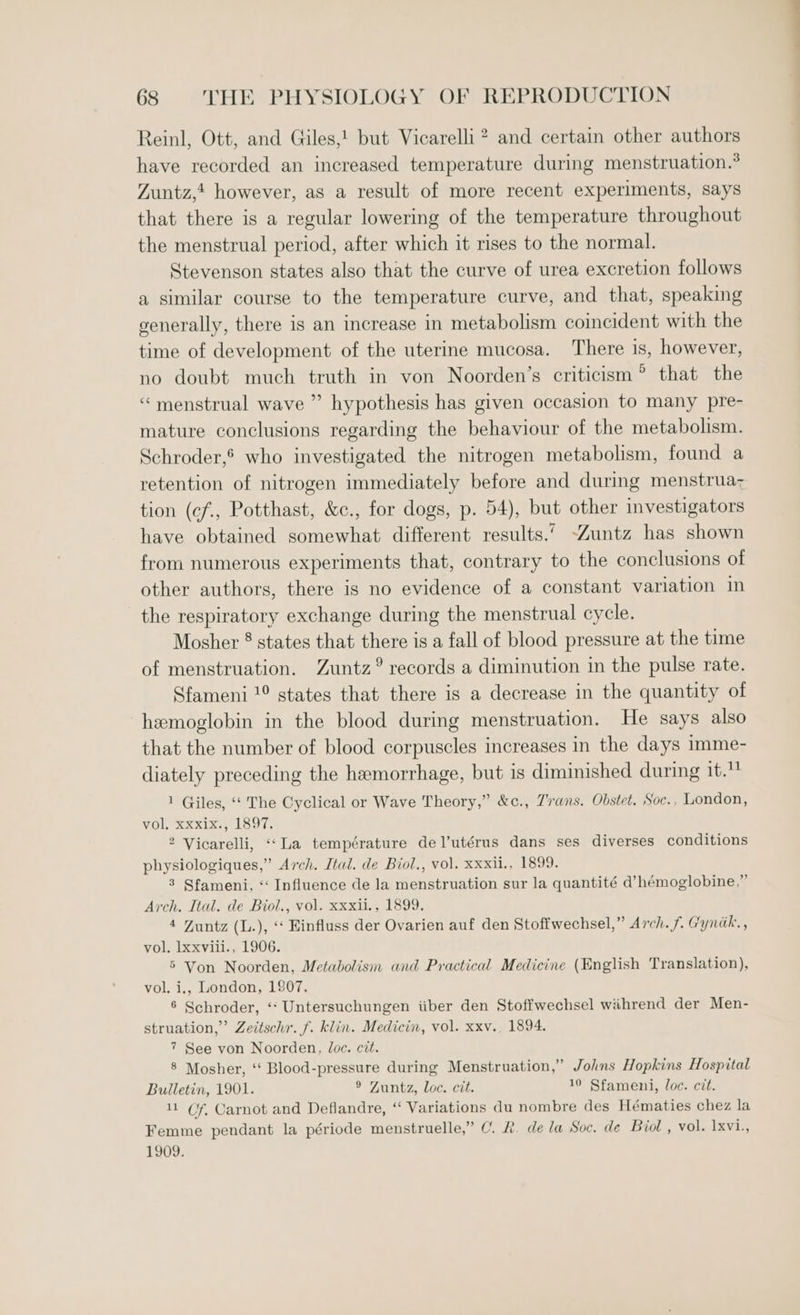 Reinl, Ott, and Giles,! but Vicarelli ? and certain other authors have recorded an increased temperature during menstruation.° Zuntz,t however, as a result of more recent experiments, says that there is a regular lowering of the temperature throughout the menstrual period, after which it rises to the normal. Stevenson states also that the curve of urea excretion follows a similar course to the temperature curve, and that, speaking generally, there is an increase in metabolism coincident with the time of development of the uterine mucosa. There is, however, no doubt much truth in von Noorden’s criticism? that the ‘menstrual wave ” hypothesis has given occasion to many pre- mature conclusions regarding the behaviour of the metabolism. Schroder,’ who investigated the nitrogen metabolism, found a retention of nitrogen immediately before and during menstrua; tion (cf., Potthast, &amp;c., for dogs, p. 54), but other investigators have obtained somewhat different results.’ -Zuntz has shown from numerous experiments that, contrary to the conclusions of other authors, there is no evidence of a constant variation in the respiratory exchange during the menstrual cycle. Mosher ® states that there is a fall of blood pressure at the time of menstruation. Zuntz° records a diminution in the pulse rate. Sfameni !° states that there is a decrease in the quantity of hemoglobin in the blood during menstruation. He says also that the number of blood corpuscles increases in the days imme- diately preceding the hemorrhage, but is diminished during it.” 1 Giles, ‘‘ The Cyclical or Wave Theory,” &amp;c., Trans. Obstet. Soc., London, vol, Xxxix., 1897. 2 Vicarelli, «(La température del’utérus dans ses diverses conditions physiologiques,” Arch. Ital. de Biol., vol. xxxii., 1899. 3 Sfameni, “‘ Influence de la menstruation sur la quantité d’hémoglobine,” Arch. Ital. de Biol., vol. xxxii., 1899. 4 Zuntz (L.), “‘ Einfluss der Ovarien auf den Stoffwechsel,” Arch. f. Gyndk., vol. Ixxvili., 1906. 5 Von Noorden, Metabolism and Practical Medicine (English Translation), vol. i., London, 1807. 6 Schroder, ‘‘ Untersuchungen iiber den Stoffwechsel wihrend der Men- struation,” Zeitschr. f. klin. Medicin, vol. xxv., 1894. 7 See von Noorden, loc. cit. 8 Mosher, ‘‘ Blood-pressure during Menstruation,” Johns Hopkins Hospital Bulletin, 1901. ® Zuntz, loc. cit. 10 Sfameni, loc. cit. 11 Gf, Carnot and Deflandre, “ Variations du nombre des Hématies chez la Femme pendant la période menstruelle,” C. &amp;. dela Soc. de Biol , vol. 1xVis 1909.