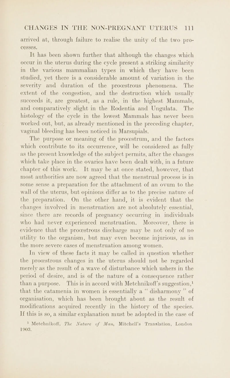 arrived at, through failure to realise the unity of the two pro- cesses. It has been shown further that although the changes which occur in the uterus during the cycle present a striking similarity in the various mammalian types in which they have been studied, yet there is a considerable amount of variation in the severity and duration of the procestrous phenomena. The extent of the congestion, and the destruction which usually succeeds it, are greatest, as a rule, in the highest Mammals, and comparatively shght in the Rodentia and Ungulata. The histology of the cycle in the lowest Mammals has never been worked out, but, as already mentioned in the preceding chapter, vaginal bleeding has been noticed in Marsupials. The purpose or meaning of the procestrum, and the factors which contribute to its occurrence, will be considered as fully as the present knowledge of the subject permits, after the changes which take place in the ovaries have been dealt with, in a future chapter of this work. It may be at once stated, however, that most authorities are now agreed that the menstrual process is in some sense a preparation for the attachment of an ovum to the wall of the uterus, but opinions differ as to the precise nature of the preparation. On the other hand, it is evident that the changes involved in menstruation are not absolutely essential, since there are records of pregnancy occurring in individuals who had never experienced menstruation. Moreover, there is evidence that the procestrous discharge may be not only of no utility to the organism, but may even become injurious, as in the more severe cases of menstruation among women. In view of these facts it may be called in question whether the procestrous changes in the uterus should not be regarded merely as the result of a wave of disturbance which ushers in the period of desire, and is of the nature of a consequence rather than a purpose. This is in accord with Metchnikoff’s suggestion,! that the catamenia in women is essentially a “ disharmony ” of organisation, which has been brought about as the result of modifications acquired recently in the history of the species. If this is so, a similar explanation must be adopted in the case of ' Metchnikoff, Zhe Nature of Man, Mitchell’s Translation, London 1903.