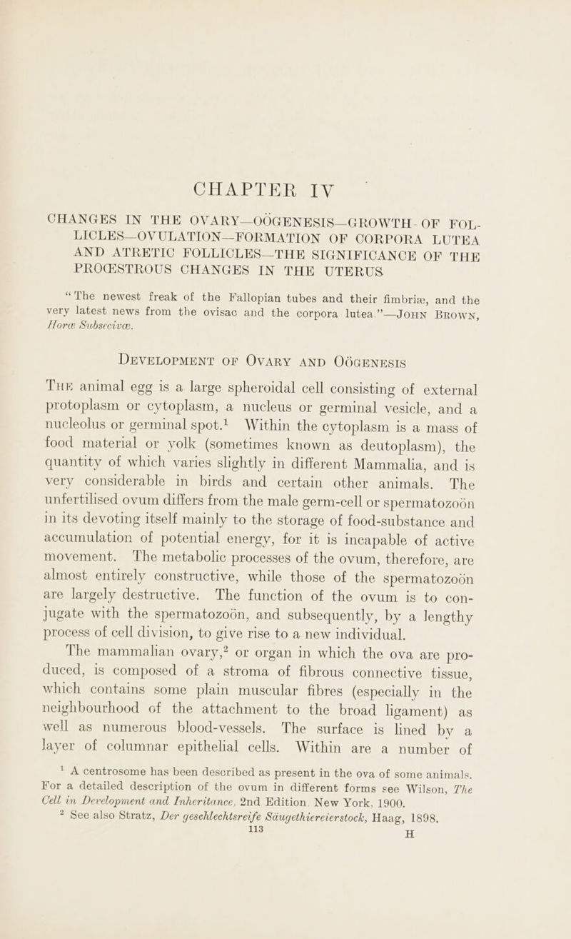 (EASE B Ra LV CHANGES IN THE OVARY—OOGENESIS—GROWTH- OF FOL- LICLES—OVULATION—FORMATION OF CORPORA LUTEA AND ATRETIC FOLLICLES—THE SIGNIFICANCE OF THE PROGSTROUS CHANGES IN THE UTERUS “The newest freak of the Fallopian tubes and their fimbriz, and the very latest news from the ovisac and the corpora lutea.’—JOHN Brown, Hore Subsecive. DEVELOPMENT OF OVARY AND OOGENESIS Tuk animal egg is a large spheroidal cell consisting of external protoplasm or cytoplasm, a nucleus or germinal vesicle, and a nucleolus or germinal spot. Within the cytoplasm is a mass of food material or yolk (sometimes known as deutoplasm), the quantity of which varies slightly in different Mammalia, and is very considerable in birds and certain other animals. The unfertilised ovum differs from the male germ-cell or spermatozoon in its devoting itself mainly to the storage of food-substance and accumulation of potential energy, for it is incapable of active movement. The metabolic processes of the ovum, therefore, are almost entirely constructive, while those of the spermatozoin are largely destructive. The function of the ovum is to con- jugate with the spermatozoon, and subsequently, by a Jengthy process of cell division, to give rise to a new individual. The mammalian ovary,” or organ in which the ova are pro- duced, is composed of a stroma of fibrous connective tissue, which contains some plain muscular fibres (especially in the neighbourhood of the attachment to the broad ligament) as well as numerous blood-vessels. The surface is lined by a Jayer of columnar epithelial cells. Within are a number of * A centrosome has been described as present in the ova of some animals. For a detailed description of the ovum in different forms see Wilson, The Cell in Development and Inheritance, 2nd Edition, New York, 1900. * See also Stratz, Der geschlechtsreife Sdugethiercierstock, Haag, 1898.