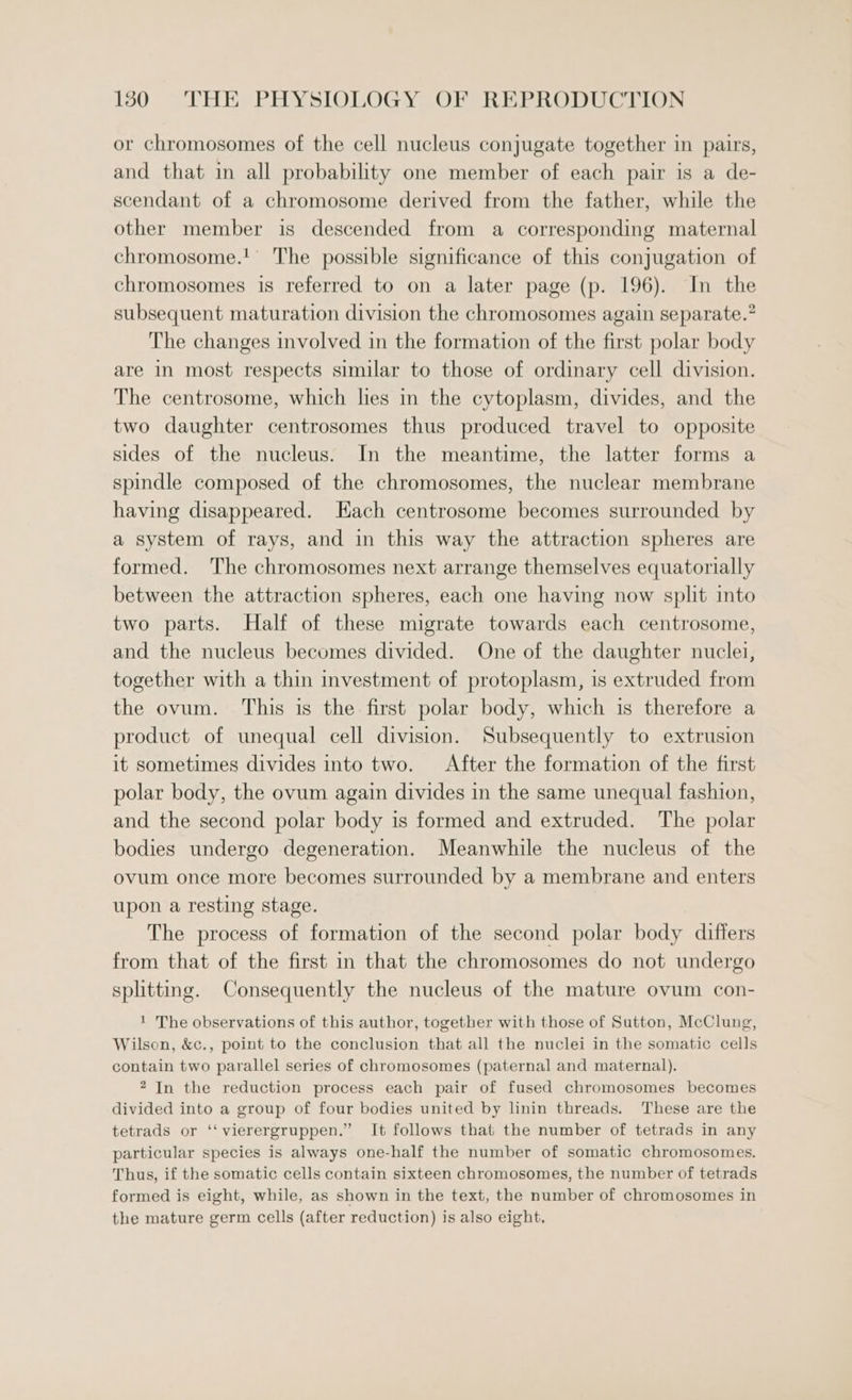 or chromosomes of the cell nucleus conjugate together in pairs, and that in all probability one member of each pair is a de- scendant of a chromosome derived from the father, while the other member is descended from a corresponding maternal chromosome.!' The possible significance of this conjugation of chromosomes is referred to on a later page (p. 196). In the subsequent maturation division the chromosomes again separate.” The changes involved in the formation of the first polar body are in most respects similar to those of ordinary cell division. The centrosome, which les in the cytoplasm, divides, and the two daughter centrosomes thus produced travel to opposite sides of the nucleus. In the meantime, the latter forms a spindle composed of the chromosomes, the nuclear membrane having disappeared. Each centrosome becomes surrounded by a system of rays, and in this way the attraction spheres are formed. The chromosomes next arrange themselves equatorially between the attraction spheres, each one having now split into two parts. Half of these migrate towards each centrosome, and the nucleus becomes divided. One of the daughter nuclei, together with a thin investment of protoplasm, is extruded from the ovum. This is the first polar body, which is therefore a product of unequal cell division. Subsequently to extrusion it sometimes divides into two. After the formation of the first polar body, the ovum again divides in the same unequal fashion, and the second polar body is formed and extruded. The polar bodies undergo degeneration. Meanwhile the nucleus of the ovum once more becomes surrounded by a membrane and enters upon a resting stage. The process of formation of the second polar body differs from that of the first in that the chromosomes do not undergo splitting. Consequently the nucleus of the mature ovum con- ' The observations of this author, together with those of Sutton, McClung, Wilson, &amp;c., point to the conclusion that all the nuclei in the somatic cells contain two parallel series of chromosomes (paternal and maternal). 2 In the reduction process each pair of fused chromosomes becomes divided into a group of four bodies united by linin threads. These are the tetrads or ‘‘vierergruppen.” It follows that the number of tetrads in any particular species is always one-half the number of somatic chromosomes. Thus, if the somatic cells contain sixteen chromosomes, the number of tetrads formed is eight, while, as shown in the text, the number of chromosomes in the mature germ cells (after reduction) is also eight,