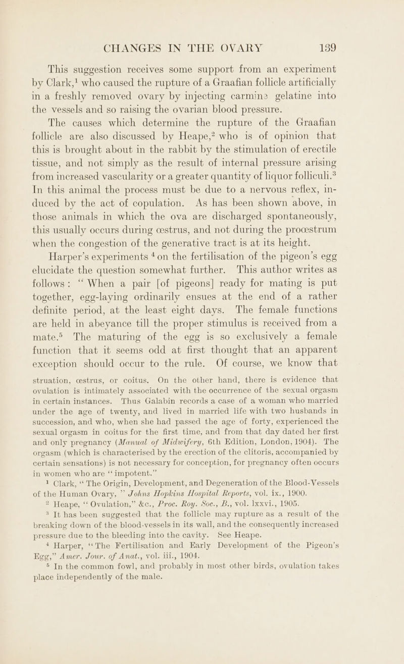 This suggestion receives some support from an experiment by Clark,! who caused the rupture of a Graafian follicle artificially in a freshly removed ovary by injecting carmine gelatine into the vessels and so raising the ovarian blood pressure. The causes which determine the rupture of the Graafian follicle are also discussed by Heape,? who is of opinion that this is brought about in the rabbit by the stimulation of erectile tissue, and not simply as the result of internal pressure arising from increased vascularity or a greater quantity of liquor folliculi.* In this animal the process must be due to a nervous reflex, in- duced by the act of copulation. As has been shown above, in those animals in which the ova are discharged spontaneously, this usually occurs during cestrus, and not during the procestrum when the congestion of the generative tract is at its height. Harper’s experiments ‘on the fertilisation of the pigeon’s egg elucidate the question somewhat further. This author writes as follows: “ When a pair [of pigeons] ready for mating is put together, egg-laying ordinarily ensues at the end of a rather definite period, at the least eight days. The female functions are held in abeyance till the proper stimulus is received from a mate. The maturing of the egg is so exclusively a female function that it seems odd at first thought that an apparent exception should occur to the rule. Of course, we know that struation, cestrus, or coitus. On the other hand, there is evidence that ovulation is intimately associated with the occurrence of the sexual orgasm in certain instances. Thus Galabin records a case of a woman who married under the age of twenty, and lived in married life with two husbands in succession, and who, when she had passed the age of forty, experienced the sexual orgasm in coitus for the first time, and from that day dated her first and only pregnancy (Manual of Midwifery, 6th Edition, London, 1904). The orgasm (which is characterised by the erection of the clitoris, accompanied by certain sensations) is not necessary for conception, for pregnancy often occurs in women who are ‘‘ impotent.” 1 Clark, ‘“‘ The Origin, Development, and Degeneration of the Blood-Vessels of the Human Ovary, ” Johns Hopkins Hospital Reports, vol. ix., 1900. 2 Heape, ‘‘ Ovulation,” &amp;c., Proc. Roy. Soc., B., vol. lxxvi., 1905. * It has been suggested that the follicle may rupture as a result of the breaking down of the blood-vessels in its wall, and the consequently increased pressure due to the bleeding into the cavity. See Heape. 4 Harper, ‘‘The Fertilisation and Karly Development of the Pigeon’s Egg,” Amer. Jour. of Anat., vol. ili., 1904. 5 In the common fowl, and probably in most other birds, ovulation takes place independently of the male.