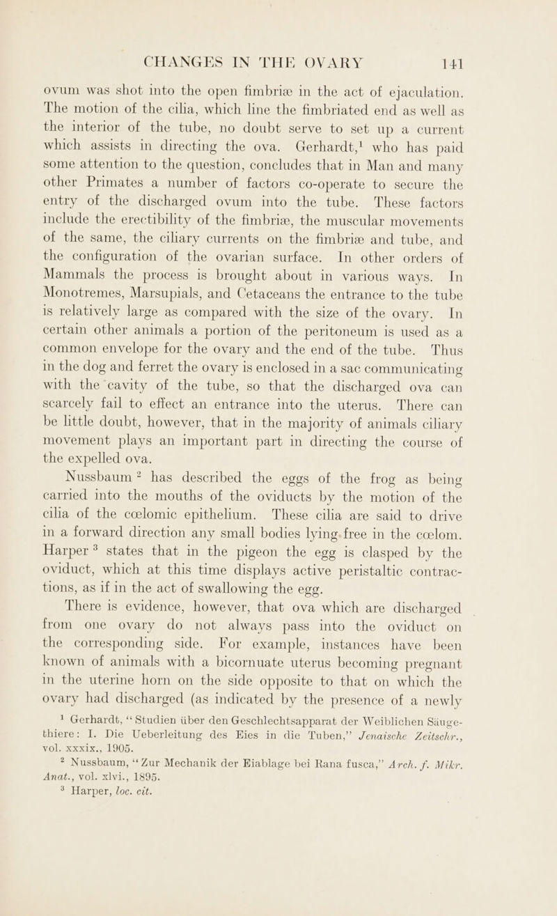 ovum was shot into the open fimbriz in the act of ejaculation. The motion of the cilia, which line the fimbriated end as well as the interior of the tube, no doubt serve to set up a current which assists in directing the ova. Gerhardt,! who has paid some attention to the question, concludes that in Man and many other Primates a number of factors co-operate to secure the entry of the discharged ovum into the tube. These factors include the erectibility of the fimbrie, the muscular movements of the same, the ciliary currents on the fimbriz and tube, and the configuration of the ovarian surface. In other orders of Mammals the process is brought about in various ways. In Monotremes, Marsupials, and Cetaceans the entrance to the tube is relatively large as compared with the size of the ovary. In certain other animals a portion of the peritoneum is used as a common envelope for the ovary and the end of the tube. Thus in the dog and ferret the ovary is enclosed in a sac communicating with the cavity of the tube, so that the discharged ova can scarcely fail to effect an entrance into the uterus. There can be little doubt, however, that in the majority of animals ciliary movement plays an important part in directing the course of the expelled ova. Nussbaum * has described the eggs of the frog as being carried into the mouths of the oviducts by the motion of the cilia of the ccelomic epithelium. These cilia are said to drive in a forward direction any small bodies lying. free in the ccelom. Harper ® states that in the pigeon the egg is clasped by the oviduct, which at this time displays active peristaltic contrac- tions, as if in the act of swallowing the egg. There is evidence, however, that ova which are discharged from one ovary do not always pass into the oviduct on the corresponding side. For example, instances have been known of animals with a bicornuate uterus becoming pregnant in the uterine horn on the side opposite to that on which the ovary had discharged (as indicated by the presence of a newly * Gerhardt, ‘‘ Studien iiber den Geschlechtsapparat der Weiblichen Siiuge- thiere: I. Die Ueberleitung des Eies in die Tuben,” Jenaische Zeitschr., Vol, cei, LO05: * Nussbaum, ‘‘Zur Mechanik der Eiablage bei Rana fusca,” Arch. f. Mikr. Anat., vol. xlvi., 1895. 3 Harper, loc. cit.