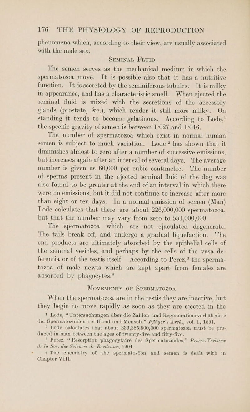 phenomena which, according to their view, are usually associated with the male sex. SEMINAL FLuIp The semen serves as the mechanical medium in which the spermatozoa move. It is possible also that it has a nutritive function. It is secreted by the seminiferous tubules. It is milky in appearance, and has a characteristic smell. When ejected the seminal fluid is mixed with the secretions of the accessory glands (prostate, &amp;c.), which render it still more milky. On standing it tends to become gelatinous. According to Lode,! the specific gravity of semen is between 1-027 and 1-046. The number of spermatozoa which exist in normal human semen 18 subject to much variation. Lode? has shown that it diminishes almost to zero after a number of successive emissions, but increases again after an interval of several days. The average number is given as 60,000 per cubic centimetre. The number of sperms present in the ejected seminal fluid of the dog was also found to be greater at the end of an interval in which there were no emissions, but it did not continue to increase after more than eight or ten days. In a normal emission of semen (Man) Lode calculates that there are about 226,000,000 spermatozoa, but that the number may vary from zero to 551,000,000. The spermatozoa which are not ejaculated degenerate. The tails break off, and undergo a gradual liquefaction. The end products are ultimately absorbed by the epithelial cells of the seminal vesicles, and perhaps by the cells of the vasa de- ferentia or of the testis itself. According to Perez,’ the sperma- tozoa of male newts which are kept apart from females are absorbed by phagocytes.* MOVEMENTS OF SPERMATOZOA When the spermatozoa are in the testis they are inactive, but they begin to move rapidly as soon as they are ejected in the 1 Lode, ‘“‘Untersuchungen iiber die Zahlen- und Regenerationsverhialtnisse der Spermatozoiden bei Hund und Mensch,” Pfliiger’s Arch., vol. 1., 1891. * Lode calculates that about 339,385,500,000 spermatozoa must be pro- duced in man between the ages of twenty-five and fifty-five. * Perez, “ Résorption phagocytaire des Spermatozoides,” Proces- Verbaux de la Soc. des Sciences de Bordeaux, 1904. 4The chemistry of the spermatozdon and semen is dealt with in Chapter VIII.