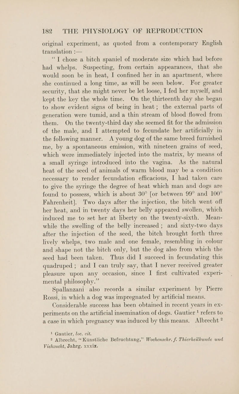 original experiment, as quoted from a contemporary English translation :— “ T chose a bitch spaniel of moderate size which had before had whelps. Suspecting, from certain appearances, that she would soon be in heat, I confined her in an apartment, where she continued a long time, as will be seen below. For greater security, that she might never be let loose, I fed her myself, and kept the key the whole time. On the thirteenth day she began to show evident signs of being in heat; the external parts of generation were tumid, and a thin stream of blood flowed from them. On the twenty-third day she seemed fit for the admission of the male, and I attempted to fecundate her artificially in the following manner. A young dog of the same breed furnished me, by a spontaneous emission, with nineteen grains of seed, which were immediately injected into the matrix, by means of a small syringe introduced into the vagina. As the natural heat of the seed of animals of warm blood may be a condition necessary to render fecundation efficacious, I had taken care to give the syringe the degree of heat which man and dogs are found to possess, which is about 30° [or between 99° and 100° Fahrenheit]. Two days after the injection, the bitch went off her heat, and in twenty days her belly appeared swollen, which induced me to set her at liberty on the twenty-sixth. Mean- while the swelling of the belly increased ; and sixty-two days after the injection of the seed, the bitch brought forth three lively whelps, two male and one female, resembling in colour and shape not the bitch only, but the dog also from which the seed had been taken. Thus did I succeed in fecundating this quadruped ; and I can truly say, that I never received greater pleasure upon any occasion, since I first cultivated experi- mental philosophy.” Spallanzani also records a similar experiment by Pierre Rossi, in which a dog was impregnated by artificial means. Considerable success has been obtained in recent years in ex- periments on the artificial insemination of dogs. Gautier ' refers to a case in which pregnancy was induced by this means. Albrecht * 1 Gautier, loc. cit. 2 Albrecht, ‘‘ Kiinstliche Befruchtung,” Wochenschr. f. Thierheilkunde und Viehzucht, Jahrg. xxxix.