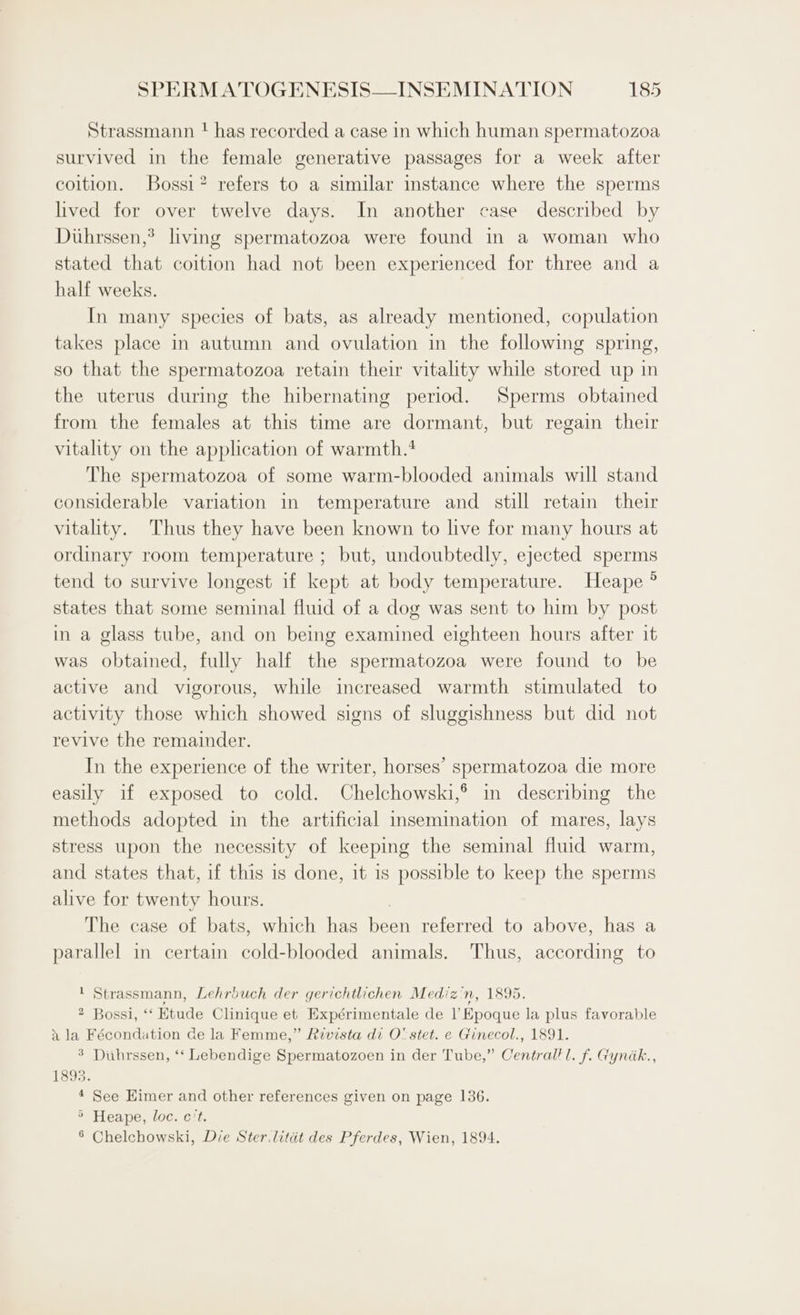 Strassmann t has recorded a case in which human spermatozoa survived in the female generative passages for a week after coition. Bossi? refers to a similar instance where the sperms lived for over twelve days. In another case described by Dithrssen,? living spermatozoa were found in a woman who stated that coition had not been experienced for three and a half weeks. In many species of bats, as already mentioned, copulation takes place in autumn and ovulation in the following spring, so that the spermatozoa retain their vitality while stored up in the uterus during the hibernating period. Sperms obtained from the females at this time are dormant, but regain their vitality on the application of warmth.! The spermatozoa of some warm-blooded animals will stand considerable variation in temperature and still retain their vitality. Thus they have been known to live for many hours at ordinary room temperature ; but, undoubtedly, ejected sperms tend to survive longest if kept at body temperature. Heape ° states that some seminal fluid of a dog was sent to him by post in a glass tube, and on being examined eighteen hours after it was obtained, fully half the spermatozoa were found to be active and vigorous, while increased warmth stimulated to activity those which showed signs of sluggishness but did not revive the remainder. In the experience of the writer, horses’ spermatozoa die more easily if exposed to cold. Chelchowski,® in describing the methods adopted in the artificial insemination of mares, lays stress upon the necessity of keeping the seminal fluid warm, and states that, if this is done, it is possible to keep the sperms alive for twenty hours. The case of bats, which has peck referred to above, has a parallel in certain cold-blooded animals. Thus, according to ' Strassmann, Lehrbuch der gerichtlichen Mediz'n, 1895. 2 Bossi, “ Etude Clinique et Expérimentale de Il’ Hpeque la plus favorable x la Fécondation de la Femme,” Revista di O' stet. e Ginecol., 1891. 3 Duhrssen, ‘‘ Lebendige Spermatozoen in der Tube,” Conan lL. f. Gyndk., 1893. 4 See Eimer and other references given on page 136. 5 Heape, loc. c't. 8 Chelchowski, Die Ster litdt des Pferdes, Wien, 1894.